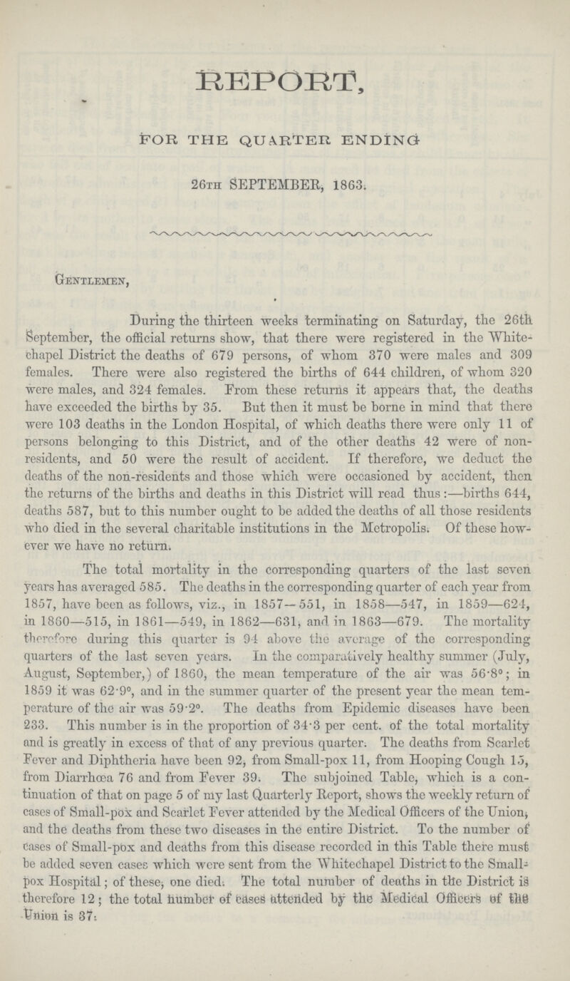 REPORT, FOR THE QUARTER ENDING 26th SEPTEMBER, 1863. Gentlemen, During the thirteen weeks terminating on Saturday, the 26th September, the official returns show, that there were registered in the White chapel District the deaths of 679 persons, of whom 370 were males and 309 females. There were also registered the births of 644 children, of whom 320 were males, and 324 females. From these returns it appears that, the deaths have exceeded the births by 35. But then it must be borne in mind that there were 103 deaths in the London Hospital, of which deaths there were only 11 of persons belonging to this District, and of the other deaths 42 were of non residents, and 50 were the result of accident. If therefore, we deduct the deaths of the non-residents and those which were occasioncd by accident, then the returns of the births and deaths in this District will read thus:—births 644, deaths 587, but to this number ought to be added the deaths of all those residents who died in the several charitable institutions in the Metropolis; Of these how ever we have no return. The total mortality in the corresponding quarters of the last seven years has averaged 585. The deaths in the corresponding quarter of each year from 1857, have been as follows, viz., in 1857—551, in 1858—547, in 1859—624, in 1860—515, in 1861—549, in 1862—631, and in 1863—679. The mortality therefore during this quarter is 94 above the average of the corresponding quarters of the last seven years. In the comparatively healthy summer (July, August, September,) of 1860, the mean temperature of the air was 56.8°; in 1859 it was 62.9°, and in the summer quarter of the present year the mean tem perature of the air was 59.2°. The deaths from Epidemic diseases have been 233. This number is in the proportion of 34.3 per cent. of the total mortality and is greatly in excess of that of any previous quarter. The deaths from Scarlet Fever and Diphtheria have been 92, from Small-pox 11, from Hooping Cough 15, from Diarrhoea 76 and from Eever 39. The subjoined Table, which is a con tinuation of that on page 5 of my last Quarterly Report, shows the weekly return of cases of Small-pox and Scarlet Eever attended by the Medical Officers of the Union, and the deaths from these two diseases in the entire District. To the number of cases of Small-pox and deaths from this disease recorded in this Table there must be added seven cases which were sent from the Whitechapel District to the Small pox Hospital; of these; one died; The total number of deaths in the District is therefore 12; the total number of cases attended the Medical Officers of the Union is 37.