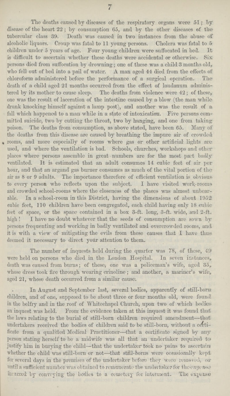 7 The deaths caused by diseases of the respiratory organs were 51; Toy disease of the heart 22; by consumption 65, and by the other diseases of the tubercular class 39. Death was caused in two instances from the abase of alcoholic liquors. Croup was fatal to 11 young persons. Cholera was fatal to 5 children under 5 years of age. Four young children were suffocated in bed. It is difficult to ascertain whether these deaths were accidental or otherwise. Six persons died from suffocation by drowning; one of these was a child 3 months old, who fell out of bed into a pail of water. A man aged 44 died from the effeets of chloroform administered before the performance of a surgical operation. The death of a child aged 21 months occurred from the effect of laudanum adminis tered by its mother to cause sleep. The deaths from violence were 42; of these, one was the result of laceration of the intestine caused by a blow (the man while drunk knocking himself against a lamp post), and another was the result of a full which happened to a man while in a state of intoxication. Five persons com mitted suicide, two by cutting the throat, two by banging, and one from taking poison. The deaths from consumption, as above stated, have been 65. Many of the deaths from this disease are caused by breathing the impure air of crowded rooms, and more especially of rooms where gas or other artificial lights are used, and where the ventilation is bad. Schools, churches, workshops and other places where persons assemble in great numbers are for the most part badly ventilated. It is estimated that an adult consumes 14 cubic feet of air per hour, and that an argand gas burner consumes as much of the vital portion of the air as 8 or 9 adults. The importance therefore of efficient ventilation is obvious to every person who reflects upon the subject. I have visited work-rooms and crowded school-rooms where the closeness of the places was almost unbear able. In a school-room in this District, having the dimensions of about 1952 cubic feet, 110 children have been congregated, each child having only 18 cubic feet of space, or the space contained in a box 3-ft. long, 3-ft. wide, and 2-ft. high! I have no doubt whatever that the seeds of consumption are sown by persons frequenting and working in badly ventilated and overcrowded rooms, and! it is with a view of mitigating the evils from these causes that I have thus; deemed it necessary to direct your attention to them. The number of inquests held during the quarter was 75, of these, 49 were held on persons who died in the London Hospital. In seven instances, death was caused from burns; of these; one was a policeman's wife, aged 35, whose dress took fire through wearing crinoline; and another,, a mariner's wife, aged 21, whose death occurred from a similar cause. In August and September last, several bodies, apparently of still-born children, and of one, supposed to be about three or four months old, were found in the belfry and in the roof of Whitechapel Church, upon two of which bodies an inquest was held. From the evidence taken at this inquest it was found that the laws relating to the burial of still-born children required amendment—that undertakers received the bodies of children said to be still-bom, without a certi ficate from a qualified Medical Practitioner—that a certificate- signed by any person stating herself to be a midwife was all that an undertaker required to justify him in burying the child—that the undertaker took no pains to ascertains whether the child was still-born or not—that still-boras were occasionally kept for several days in the premises of the undertaker before they were removed, or until a sufficient number was obtained to remancrate the undertaker for the expense meurred by conveying the bodies to a cemetery for interment. The expense