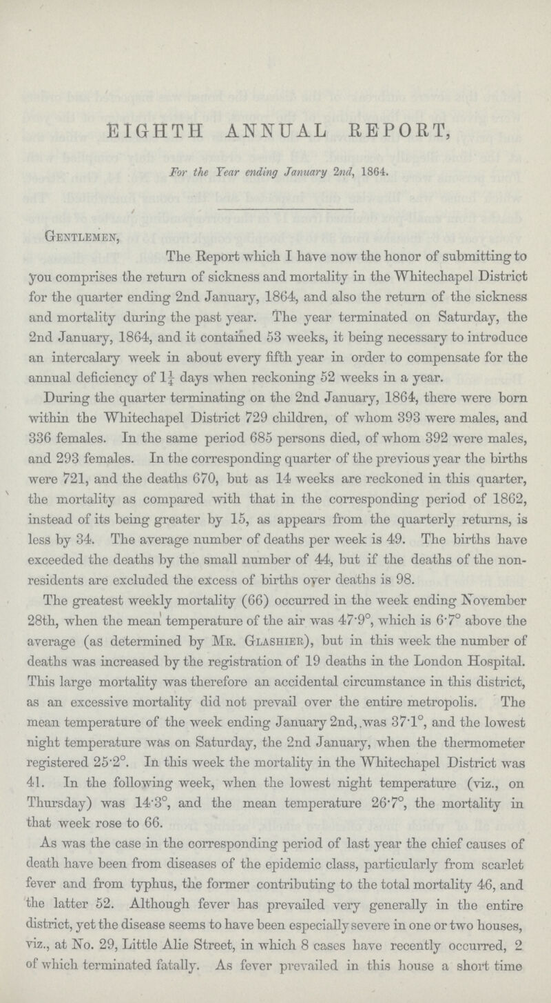 EIGHTH ANNUAL REPORT, For the Year ending January 2nd, 1864. Gentlemen, The Report which I have now the honor of submitting to you comprises the return of sickness and mortality in the Wliitechapel District for the quarter ending 2nd January, 1864, and also the return of the sickness and mortality during the past year. The year terminated on Saturday, the 2nd January, 1864, and it contained 53 weeks, it being necessary to introduce an intercalary week in about every fifth year in order to compensate for the annual deficiency of l¼ days when reckoning 52 weeks in a year. During the quarter terminating on the 2nd January, 1864, there were born within the Whitechapel District 729 children, of whom 393 were males, and 336 females. In the same period 685 persons died, of whom 392 were males, and 293 females. In the corresponding quarter of the previous year the births were 721, and the deaths 670, but as 14 weeks are reckoned in this quarter, the mortality as compared with that in the corresponding period of 1862, instead of its being greater by 15, as appears from the quarterly returns, is less by 34. The average number of deaths per week is 49. The births have exceeded the deaths by the small number of 44, but if the deaths of the non residents are excluded the excess of births over deaths is 98. The greatest weekly mortality (66) occurred in the week ending November 28th, when the mean temperature of the air was 47.9°, which is 6.7° above the average (as determined by Me. Glashier), but in this week the number of deaths was increased by the registration of 19 deaths in the London Hospital. This large mortality was therefore an accidental circumstance in this district, as an excessive mortality did not prevail over the entire metropolis. The mean temperature of the week ending January 2nd, was 37.1°, and the lowest night temperature was on Saturday, the 2nd January, when the thermometer registered 25.2°. In this week the mortality in the Whitechapel District was 41. In the following week, when the lowest night temperature (viz., on Thursday) was 14.3°, and the mean temperature 26.7°, the mortality in that week rose to 66. As was the case in the corresponding period of last year the chief causes of death have been from diseases of the epidemic class, particularly from scarlet fever and from typhus, the former contributing to the total mortality 46, and the latter 52. Although fever has prevailed very generally in the entire district, yet the disease seems to have been especially severe in one or two houses, viz., at No. 29, Little Alie Street, in which 8 cases have recently occurred, 2 of which terminated fatally. As fever prevailed in this house a short time