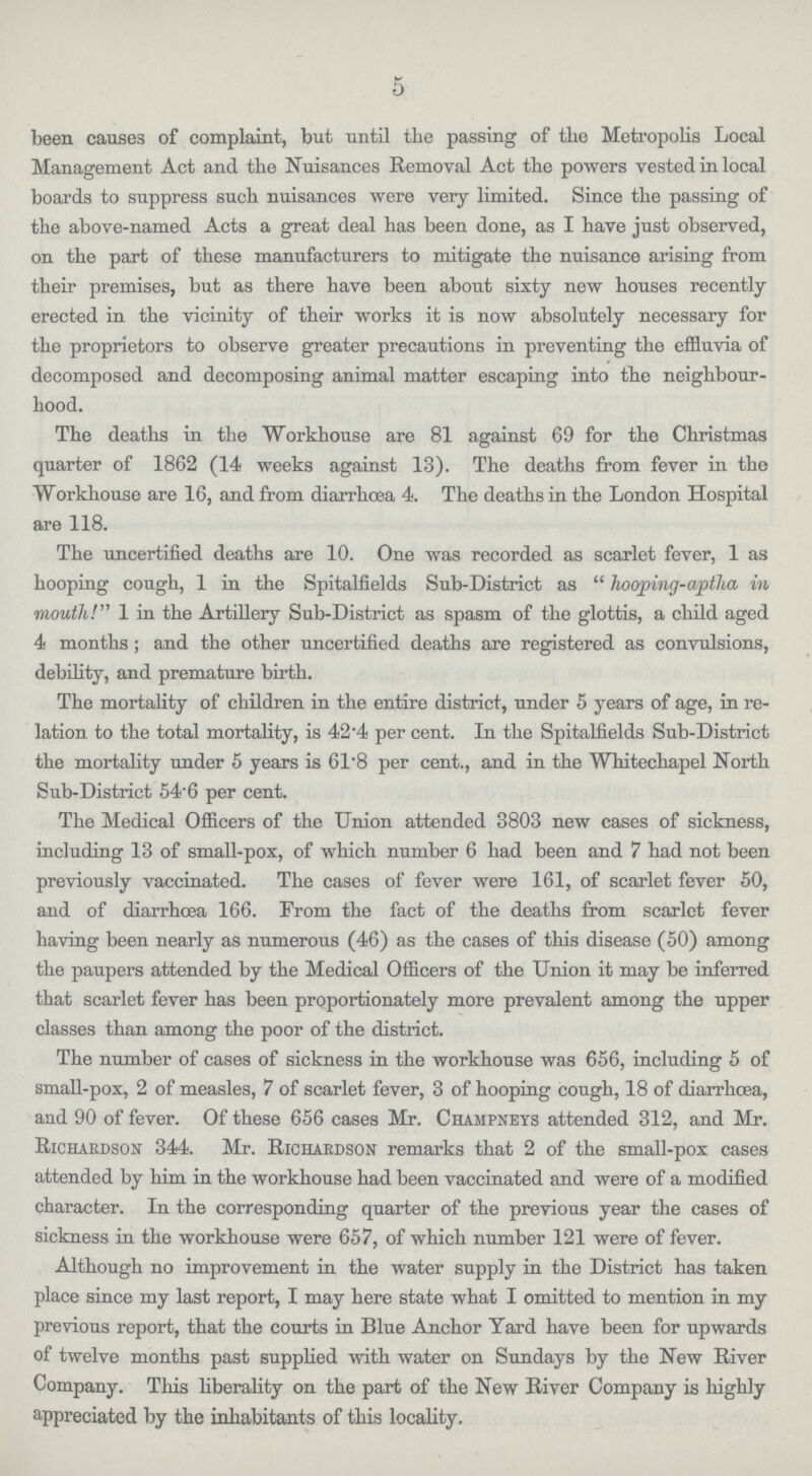 5 been causes of complaint, but until the passing of the Metropolis Local Management Act and the Nuisances Removal Act the powers vested in local boards to suppress such nuisances were very limited. Since the passing of the above-named Acts a great deal has been done, as I have just observed, on the part of these manufacturers to mitigate the nuisance arising from their premises, but as there have been about sixty new houses recently erected in the vicinity of their works it is now absolutely necessary for the proprietors to observe greater precautions in preventing the effluvia of decomposed and decomposing animal matter escaping into the neighbour hood. The deaths in the Workhouse are 81 against 69 for the Christmas quarter of 1862 (14 weeks against 13). The deaths from fever in the Workhouse are 16, and from diarrhoea 4. The deaths in the London Hospital are 118. The uncertified deaths are 10. One was recorded as scarlet fever, 1 as hooping cough, 1 in the Spitalfields Sub-District as hooping-aptha in mouth!'' 1 in the Artillery Sub-District as spasm of the glottis, a child aged 4 months; and the other uncertified deaths are registered as convulsions, debility, and premature birth. The mortality of children in the entire district, under 5 years of age, in re lation to the total mortality, is 42.4 per cent. In the Spitalfields Sub-District the mortality under 5 years is 61.8 per cent., and in the Whitechapel North Sub-District 54.6 per cent. The Medical Officers of the Union attended 3803 new cases of sickness, including 13 of small-pox, of which number 6 had been and 7 had not been previously vaccinated. The cases of fever were 161, of scarlet fever 50, and of diarrhœa 166. From the fact of the deaths from scarlet fever having been nearly as numerous (46) as the cases of this disease (50) among the paupers attended by the Medical Officers of the Union it may be inferred that scarlet fever has been proportionately more prevalent among the upper classes than among the poor of the district. The number of cases of sickness in the workhouse was 656, including 5 of small-pox, 2 of measles, 7 of scarlet fever, 3 of hooping cough, 18 of diarrhœa, and 90 of fever. Of these 656 cases Mr. Champneys attended 312, and Mr. Richardson 344. Mr. Richardson remarks that 2 of the small-pox cases attended by him in the workhouse had been vaccinated and were of a modified character. In the corresponding quarter of the previous year the cases of sickness in the workhouse were 657, of which number 121 were of fever. Although no improvement in the water supply in the District has taken place since my last report, I may here state what I omitted to mention in my previous report, that the courts in Blue Anchor Yard have been for upwards of twelve months past supplied with water on Sundays by the New River Company. This liberality on the part of the New River Company is highly appreciated by the inhabitants of this locality.