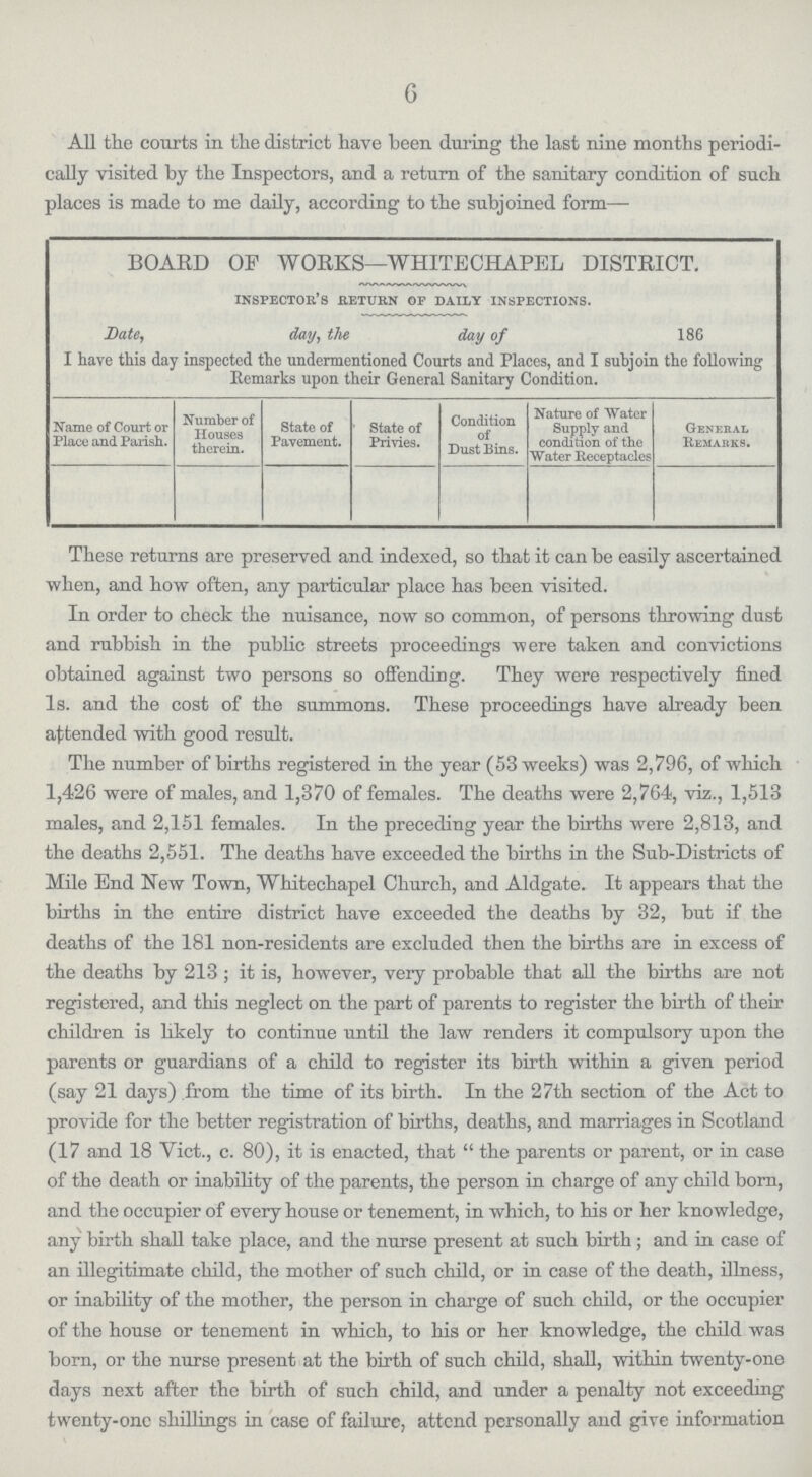 6 All the courts in the district have been during the last nine months periodi cally visited by the Inspectors, and a return of the sanitary condition of such places is made to me daily, according to the subjoined form— BOARD OF WORKS—WHITECHAPEL DISTRICT. inspector's return of daily inspections. Date, day, the day of 186 I have this day inspected the undermentioned Courts and Places, and I subjoin the following Remarks upon their General Sanitary Condition. Name of Court or Place and Parish. Number of Houses therein. State of Pavement. State of Privies. Condition of Dust Bins. Nature of Water Supply and condition of the Water Receptacles General Remarks. These returns are preserved and indexed, so that it can be easily ascertained when, and how often, any particular place has been visited. In order to check the nuisance, now so common, of persons throwing dust and rubbish in the public streets proceedings were taken and convictions obtained against two persons so offending. They were respectively fined 1s. and the cost of the summons. These proceedings have already been attended with good result. The number of births registered in the year (53 weeks) was 2,796, of which 1,426 were of males, and 1,370 of females. The deaths were 2,764, viz., 1,513 males, and 2,151 females. In the preceding year the births were 2,813, and the deaths 2,551. The deaths have exceeded the births in the Sub-Districts of Mile End New Town, Whitechapel Church, and Aldgate. It appears that the births in the entire district have exceeded the deaths by 32, but if the deaths of the 181 non-residents are excluded then the births are in excess of the deaths by 213; it is, however, very probable that all the births are not registered, and this neglect on the part of parents to register the birth of their children is likely to continue until the law renders it compulsory upon the parents or guardians of a child to register its birth within a given period (say 21 days) from the time of its birth. In the 27th section of the Act to provide for the better registration of births, deaths, and marriages in Scotland (17 and 18 Vict., c. 80), it is enacted, that the parents or parent, or in case of the death or inability of the parents, the person in charge of any child born, and the occupier of every house or tenement, in which, to his or her knowledge, any birth shall take place, and the nurse present at such birth; and in case of an illegitimate child, the mother of such child, or in case of the death, illness, or inability of the mother, the person in charge of such child, or the occupier of the house or tenement in which, to his or her knowledge, the child was born, or the nurse present at the birth of such child, shall, within twenty-one days next after the birth of such child, and under a penalty not exceeding twenty-one shillings in case of failure, attend personally and give information