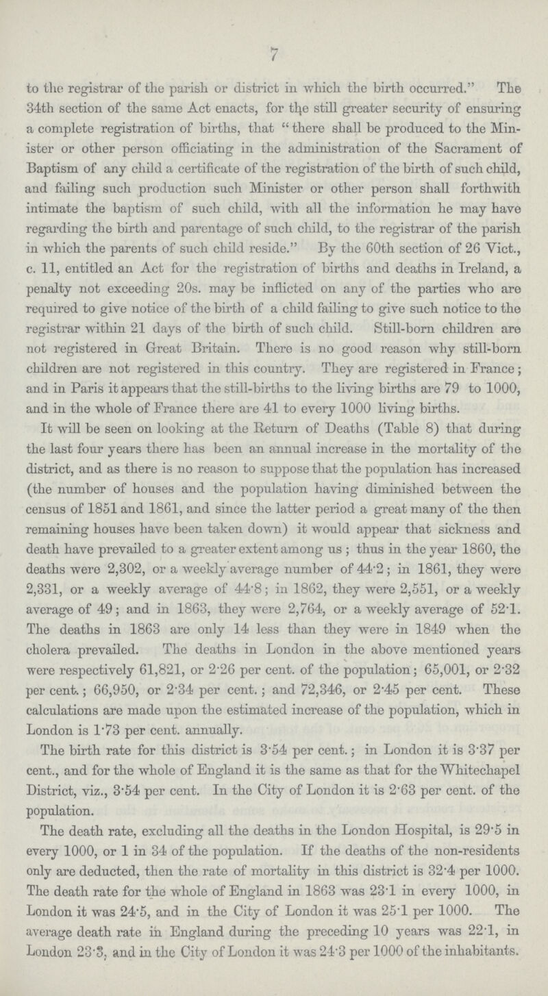 7 to the registrar of the parish or district in which the birth occurred. The 34th section of the same Act enacts, for the still greater security of ensuring a complete registration of births, that there shall be produced to the Min ister or other person officiating in the administration of the Sacrament of Baptism of any child a certificate of the registration of the birth of such child, and failing such production such Minister or other person shall forthwith intimate the baptism of such child, with all the information he may have regarding the birth and parentage of such child, to the registrar of the parish in which the parents of such child reside. By the 60th section of 26 Vict., c. 11, entitled an Act for the registration of births and deaths in Ireland, a penalty not exceeding 20s. may be inflicted on any of the parties who are required to give notice of the birth of a child failing to give such notice to the registrar within 21 days of the birth of such child. Still-born children are not registered in Great Britain. There is no good reason why still-born children are not registered in this country. They are registered in France; and in Paris it appears that the still-births to the living births are 79 to 1000, and in the whole of France there are 41 to every 1000 living births. It will be seen on looking at the Return of Deaths (Table 8) that during the last four years there has been an annual increase in the mortality of the district, and as there is no reason to suppose that the population has increased (the number of houses and the population having diminished between the census of 1851 and 1861, and since the latter period a great many of the then remaining houses have been taken down) it would appear that sickness and death have prevailed to a greater extent among us; thus in the year 1860, the deaths were 2,302, or a weekly average number of 44.2; in 1861, they were 2,331, or a weekly average of 44.8; in 1862, they were 2,551, or a weekly average of 49; and in 1863, they were 2,764, or a weekly average of 52.1. The deaths in 1863 are only 14 less than they were in 1849 when the cholera prevailed. The deaths in London in the above mentioned years were respectively 61,821, or 2.26 per cent. of the population; 65,001, or 2.32 per cent.; 66,950, or 2.34 per cent.; and 72,346, or 2.45 per cent. These calculations are made upon the estimated increase of the population, which in London is 1.73 per cent. annually. The birth rate for this district is 3.54 per cent.; in London it is 3.37 per cent., and for the whole of England it is the same as that for the Whitechapel District, viz., 3.54 per cent. In the City of London it is 2.63 per cent. of the population. The death rate, excluding all the deaths in the London Hospital, is 29.5 in every 1000, or 1 in 34 of the population. If the deaths of the non-residents only are deducted, then the rate of mortality in this district is 32.4 per 1000. The death rate for the whole of England in 1863 was 23.1 in every 1000, in London it was 24.5, and in the City of London it was 25.1 per 1000. The average death rate in England during the preceding 10 years was 22.1, in London 23.3, and in the City of London it was 24.3 per 1000 of the inhabitants.