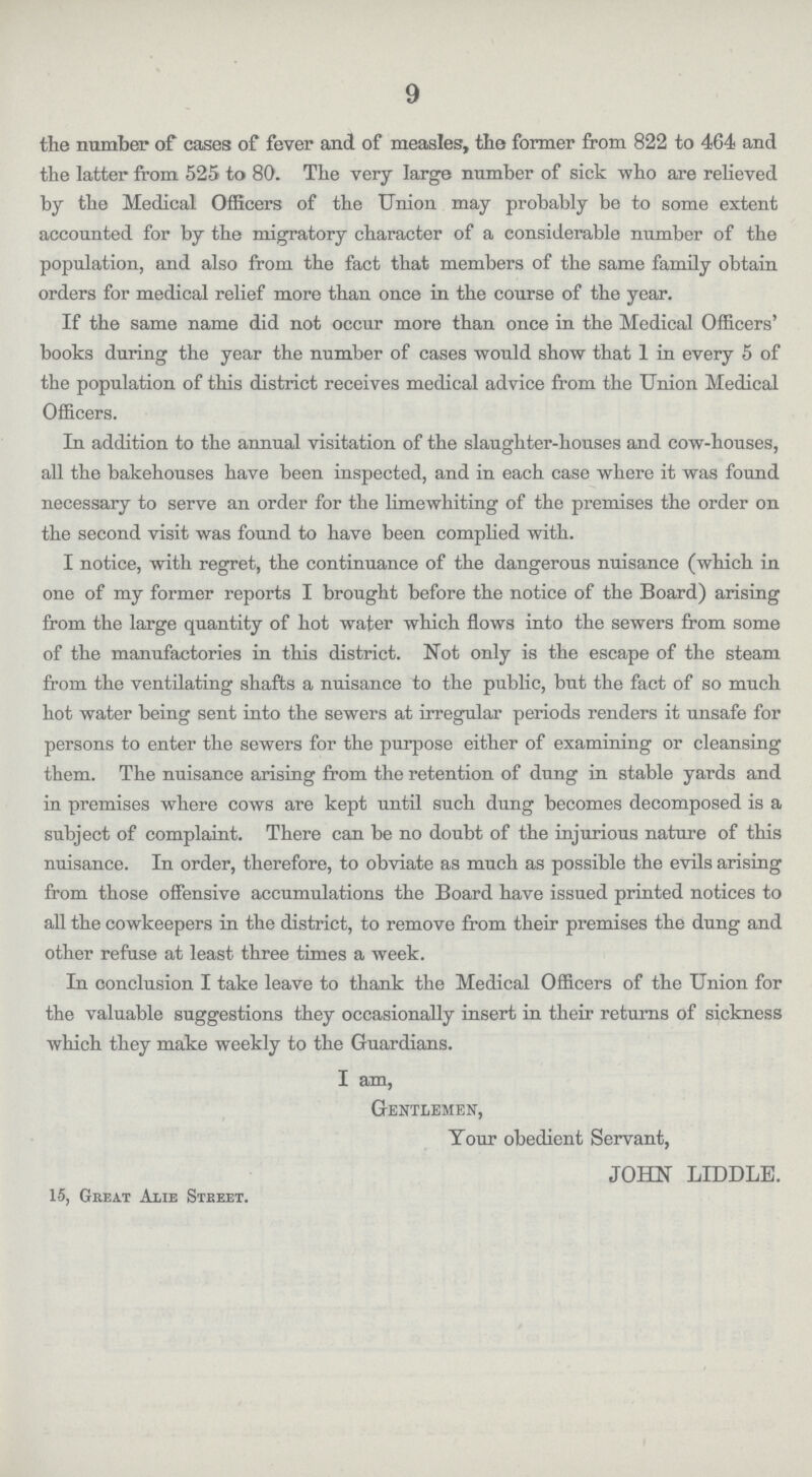 9 the number of cases of fever and of measles, the former from 822 to 464 and the latter from 525 to 80. The very large number of sick who are relieved by the Medical Officers of the Union may probably be to some extent accounted for by the migratory character of a considerable number of the population, and also from the fact that members of the same family obtain orders for medical relief more than once in the course of the year. If the same name did not occur more than once in the Medical Officers' books during the year the number of cases would show that 1 in every 5 of the population of this district receives medical advice from the Union Medical Officers. In addition to the annual visitation of the slaughter-houses and cow-houses, all the bakehouses have been inspected, and in each case where it was found necessary to serve an order for the limewhiting of the premises the order on the second visit was found to have been complied with. I notice, with regret, the continuance of the dangerous nuisance (which in one of my former reports I brought before the notice of the Board) arising from the large quantity of hot water which flows into the sewers from some of the manufactories in this district. Not only is the escape of the steam from the ventilating shafts a nuisance to the public, but the fact of so much hot water being sent into the sewers at irregular periods renders it unsafe for persons to enter the sewers for the purpose either of examining or cleansing them. The nuisance arising from the retention of dung in stable yards and in premises where cows are kept until such dung becomes decomposed is a subject of complaint. There can be no doubt of the injurious nature of this nuisance. In order, therefore, to obviate as much as possible the evils arising from those offensive accumulations the Board have issued printed notices to all the cowkeepers in the district, to remove from their premises the dung and other refuse at least three times a week. In conclusion I take leave to thank the Medical Officers of the Union for the valuable suggestions they occasionally insert in their returns of sickness which they make weekly to the Guardians. I am, Gentlemen, Tour obedient Servant, JOHN LIDDLE. 15, Great Alie Steeet.