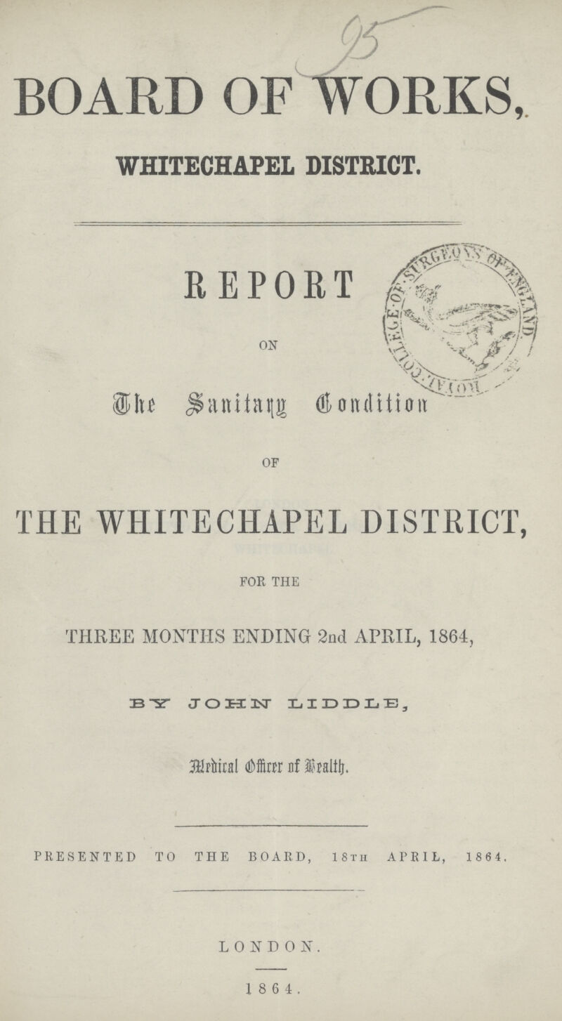 95 BOARD OF WORKS, WHITECHAPEL DISTRICT. REPORT ON The Sanitary Condition OF THE WHITECHAPEL DISTRICT FOR THE THREE MONTHS ENDING 2nd APRIL, 1864, BY JOHN LIDDLE, Medical Officer of Health PRESENTED TO THE BOARD, 18th APRIL, 1864. LONDON. 1864.