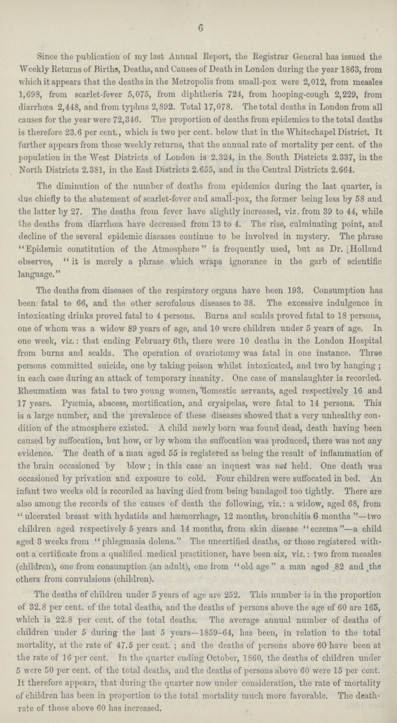 6 Since the publication of my last Annual Report, the Registrar General has issued the Weekly Returns of Births, Deaths, and Causes of Death in London during the year 1863, from which it appears that the deaths in the Metropolis from small-pox were 2,012, from measles 1,698, from scarlet-fever 5,075, from diphtheria 724, from hooping-cough 2,229, from diarrhcea 2,448, and from typhus 2,892. Total 17,078. The total deaths in London from all causes for the year were 72,346. The proportion of deaths from epidemics to the total deaths is therefore 23.6 per cent., which is two per cent, below that in the Whitechapel District. It further appears from these weekly returns, that the annual rate of mortality per cent, of the population in the West Districts of London is 2.324, in the South Districts 2.337, in the North Districts 2.381, in the East Districts 2.655, and in the Central Districts 2.664. The diminution of the number of deaths from epidemics during the last quarter, is due chiefly to the abatement of scarlet-fever and small-pox, the former being less by 58 and the latter by 27. The deaths from fever have slightly increased, viz. from 39 to 44, while the deaths from diarrhcea have decreased from 13 to 4. The rise, culminating point, and decline of the several epidemic diseases continue to be involved in mystery. The phrase Epidemic constitution of the Atmosphere is frequently used, but as Dr. [Holland observes, “it is merely a phrase which wraps ignorance in the garb of scientific language.” The deaths from diseases of the respiratory organs have been 193. Consumption has been fatal to 66, and the other scrofulous diseases to 38. The excessive indulgence in intoxicating drinks proved fatal to 4 persons. Burns and scalds proved fatal to 18 persons, one of whom was a widow 89 years of age, and 10 were children under 5 years of age. In one week, viz.: that ending February 6th, there were 10 deaths in the London Hospital from burns and scalds. The operation of ovariotomy was fatal in one instance. Three persons committed suicide, one by taking poison whilst intoxicated, and two by hanging ; in each case during an attack of temporary insanity. One case of manslaughter is recorded. Rheumatism was fatal to two young women, domestic servants, aged respectively 16 and 17 years. Pyemia, abscess, mortification, and erysipelas, were fatal to 14 persons. This is a large number, and the prevalence of these diseases showed that a very unhealthy con dition of the atmosphere existed. A child newly born was found dead, death having boen caused by suffocation, but how, or by whom the suffocation was produced, there was not any evidence. The death of a man aged 55 is registered as being the result of inflammation of the brain occasioned by blow; in this case an inquest was not held. One death was occasioned by privation and exposure to cold. Four children were suffocated in bed. An infant two weeks old is recorded as having died from being bandaged too tightly. There are also among the records of the causes of death the following, viz.: a widow, aged 68, from “ ulcerated breast with hydatids and hemorrhage, 12 months, bronchitis 6 months ” —two children aged respectively 5 years and 14 months, from skin disease “eczema”—a child aged 3 weeks from “phlegmasia doleus.” The uncertified deaths, or those registered with out a certificate from a qualified medical practitioner, have been six, viz.: two from measles (children), one from consumption (an adult), one from “ old age ” a man aged 82 and the others from convulsions (children). The deaths of children under 5 years of age are 252. This number is in the proportion of 32.8 per cent, of the total deaths, and the deaths of persons above the age of 60 are 165, which is 22.8 per cent, of the total deaths. The average annual number of deaths of children under 5 during the last 5 years—1859-64, lias been, in relation to the total mortality, at the rate of 47.5 per cent. ; and the deaths of persons above 60 have been at the rate of 16 per cent. In the quarter ending October, 1860, the deaths of children under 5 were 50 per cent, of the total deaths, and the deaths of persons above 60 were 15 per cent. It therefore appears, that during the quarter now under consideration, the rate of mortality of children has been in proportion to the total mortality much more favorable. The death rate of those above 60 has increased.