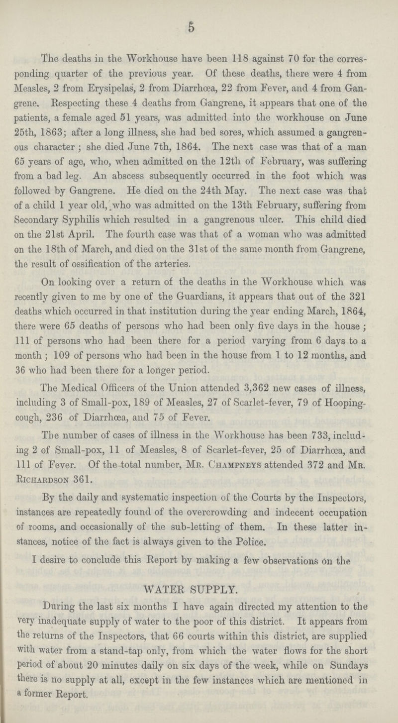 5 The deaths in the Workhouse have been 118 against 70 for the corres ponding quarter of the previous year. Of these deaths, there were 4 from Measles, 2 from Erysipelas, 2 from Diarrhoea, 22 from Fever, and 4 from Gan grene. Respecting these 4 deaths from Gangrene, it appears that one of the patients, a female aged 51 years, was admitted into the workhouse on June 25th, 1863; after a long illness, she had bed sores, which assumed a gangren ous character; she died June 7th, 1864. The next case was that of a man 65 years of age, who, when admitted on the 12th of February, was suifering from a bad leg. An abscess subsequently occurred in the foot which was followed by Gangrene. He died on the 24th May. The next case was that of a child 1 year old,.who was admitted on the 13th February, suffering from Secondary Syphilis which resulted in a gangrenous ulcer. This child died on the 21st April. The fourth case was that of a woman who was admitted on the 18th of March, and died on the 31st of the same month from Gangrene, the result of ossification of the arteries. On looking over a return of the deaths in the Workhouse which was recently given to me by one of the Guardians, it appears that out of the 321 deaths which occurred in that institution during the year ending March, 1864, there were 65 deaths of persons who had been only five days in the house; 111 of persons who had been there for a period varying from 6 days to a month ; 109 of persons who had been in the house from 1 to 12 months, and 36 who had been there for a longer period. The Medical Officers of the Union attended 3,362 new cases of illness, including 3 of Small-pox, 189 of Measles, 27 of Scarlet-fever, 79 of Hooping cough, 236 of Diarrhoea, and 75 of Fever. The number of cases of illness in the Workhouse has been 733, includ ing 2 of Small-pox, 11 of Measles, 8 of Scarlet-fever, 25 of Diarrhoea, and 111 of Fever. Of the total number, Mr. Champneys attended 372 and Ma. Richardson 361. By the daily and systematic inspection of the Courts by the Inspectors, instances are repeatedly found of the overcrowding and indecent occupation of rooms, and occasionally of the sub-letting of them. In these latter in stances, notice of the fact is always given to the Police. I desire to conclude this Report by making a few observations On the WATER SUPPLY. During the last six months I have again directed my attention to the very inadequate supply of water to the poor of this district. It appears from the returns of the Inspectors, that 66 courts within this district, are supplied with water from a stand-tap only, from which the water flows for the short period of about 20 minutes daily on six days of the week, while on Sundays there is no supply at all, except in the few instances which are mentioned in a former Report.