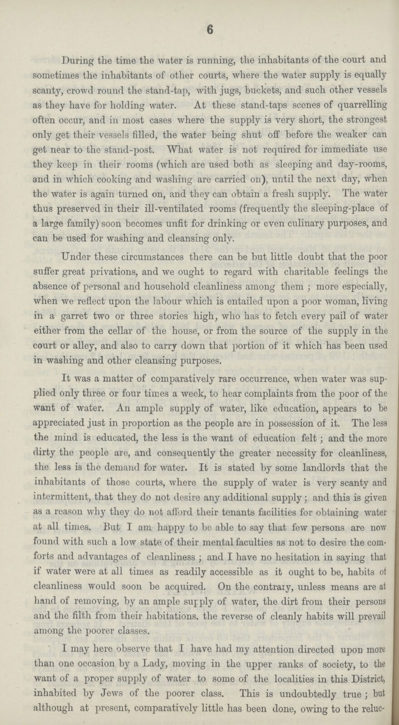 6 During the time the water is running, the inhabitants of the court and sometimes the inhabitants of other courts, where the water supply is equally scanty, crowd round the stand-tap, with jugs, buckets, and such other vessels as they have for holding water. At these stand-taps scones of quarrelling often occur, and in most cases where the supply is very short, the strongest only get their vessels filled, the water being shut off before the weaker can get near to the stand-post. What water is not required for immediate use they keep in their rooms (which are used both as sleeping and day-rooms, and in which cooking and washing are carried on), until the next day, when the water is again turned on, and they can obtain a fresh supply. The water thus preserved in their ill-ventilated rooms (frequently the sleeping-place of a large family) soon becomes unfit for drinking or even culinary purposes, and can be used for washing and cleansing only. Under these circumstances there can be but little doubt that the poor suffer great privations, and we ought to regard with charitable feelings the absence of personal and household cleanliness among them ; more especially, when we reflect upon the labour which, is entailed upon a poor woman, living in a garret two or three stories high, who has to fetch every pail of water either from the cellar of the house, or from the source of the supply in the court or alley, and also to carry down that portion of it which has been used in washing and other cleansing purposes. It was a matter of comparatively rare occurrence, when water was sup plied only three or four times a week, to hear complaints from the poor of the want of water. An ample supply of water, like education, appears to be appreciated just in proportion as the people are in possession of it. The less the mind is educated, the less is the want of education felt; and the more dirty the people are, and consequently the greater necessity for cleanliness, the less is the demand for water. It is stated by some landlords that the inhabitants of those courts, where the supply of water is very scanty and intermittent, that they do not desire any additional supply; and this is given as a reason why they do not afford their tenants facilities for obtaining water at all times. But I am happy to be able to say that few persons are now found with such a low state of their mental faculties as not to desire the com forts and advantages of cleanliness; and I have no hesitation in saying that if water were at all times as readily accessible as it ought to be, habits of cleanliness would soon be acquired. On the contrary, unless means are at hand of removing, by an ample supply of water, the dirt from their persons and the filth from their habitations, the reverse of cleanly habits will prevail among the poorer classes. I may here observe that I have had my attention directed upon more than one occasion by a Lady, moving in the upper ranks of society, to the want of a proper supply of water to some of the localities in this District, inhabited by Jews of the poorer class. This is undoubtedly true; hut although at present, comparatively little has been done, owing to the reluc-