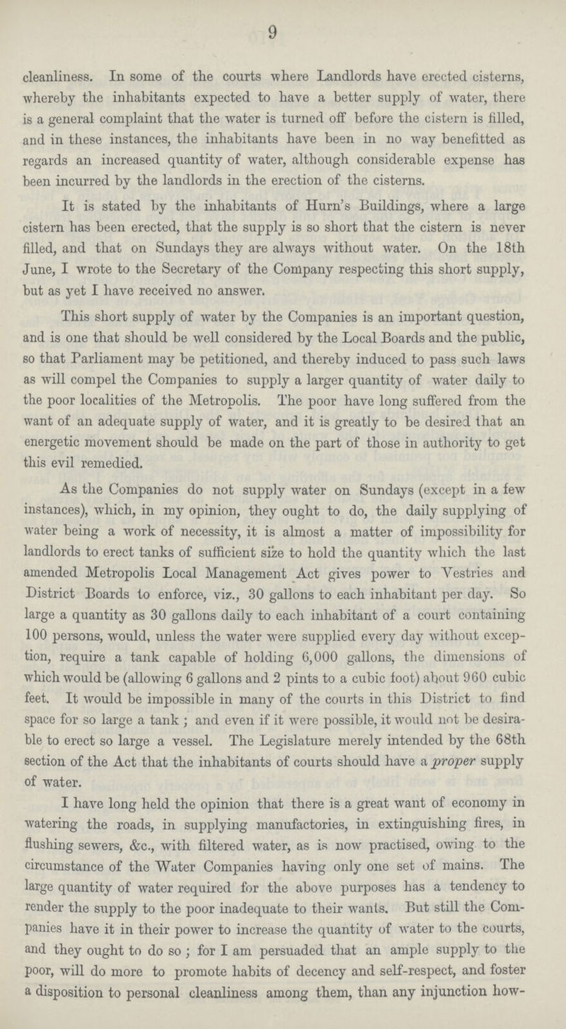 9 cleanliness. In some of the courts where Landlords have erected cisterns, whereby the inhabitants expected to have a better supply of water, there is a general- complaint that the water is turned off before the cistern is filled, and in these instances, the inhabitants have been in no way benefitted as regards an increased quantity of water, although considerable expense has been incurred by the landlords in the erection of the cisterns. It is stated by the inhabitants of Hurn's Buildings, where a large cistern has been erected, that the supply is so short that the cistern is never filled, and that on Sundays they are always without water. On the 18th June, I wrote to the Secretary of the Company respecting this short supply, but as yet I have received no answer. This short supply of water by the Companies is an important question, and is one that should be well considered by the Local Boards and the public, so that Parliament may be petitioned, and thereby induced to pass such laws as will compel the Companies to supply a larger quantity of wrater daily to the poor localities of the Metropolis. The poor have long suffered from the want of an adequate supply of water, and it is greatly to be desired that an energetic movement should be made on the part of those in authority to get this evil remedied. As the Companies do not supply water on Sundays (except in a few instances), which, in my opinion, they ought to do, the daily supplying of water being a work of necessity, it is almost a matter of impossibility for landlords to erect tanks of sufficient size to hold the quantity which the last amended Metropolis Local Management Act gives power to Vestries and District Boards to enforce, viz., 30 gallons to each inhabitant per day. So large a quantity as 30 gallons daily to each inhabitant of a court containing 100 persons, would, unless the water were supplied every day without excep tion, require a tank capable of holding 6,000 gallons, the dimensions of which would be (allowing 6 gallons and 2 pints to a cubic foot) about 960 cubic feet. It would be impossible in many of the courts in this District to find space for so large a tank ; and even if it were possible, it would not be desira ble to erect so large a vessel. The Legislature merely intended by the 68th section of the Act that the inhabitants of courts should have a proper supply of water. I have long held the opinion that there is a great want of economy in watering the roads, in supplying manufactories, in extinguishing fires, in flushing sewers, &c., with filtered water, as is now practised, owing to the circumstance of the Water Companies having only one set of mains. The large quantity of water required for the above purposes has a tendency to render the supply to the poor inadequate to their wants. But still the Com panies have it in their power to increase the quantity of water to the Courts, and they ought to do so; for I am persuaded that an ample supply to the poor, will do more to promote habits of decency and self-respect, and foster a disposition to personal cleanliness among them, than any injunction how¬