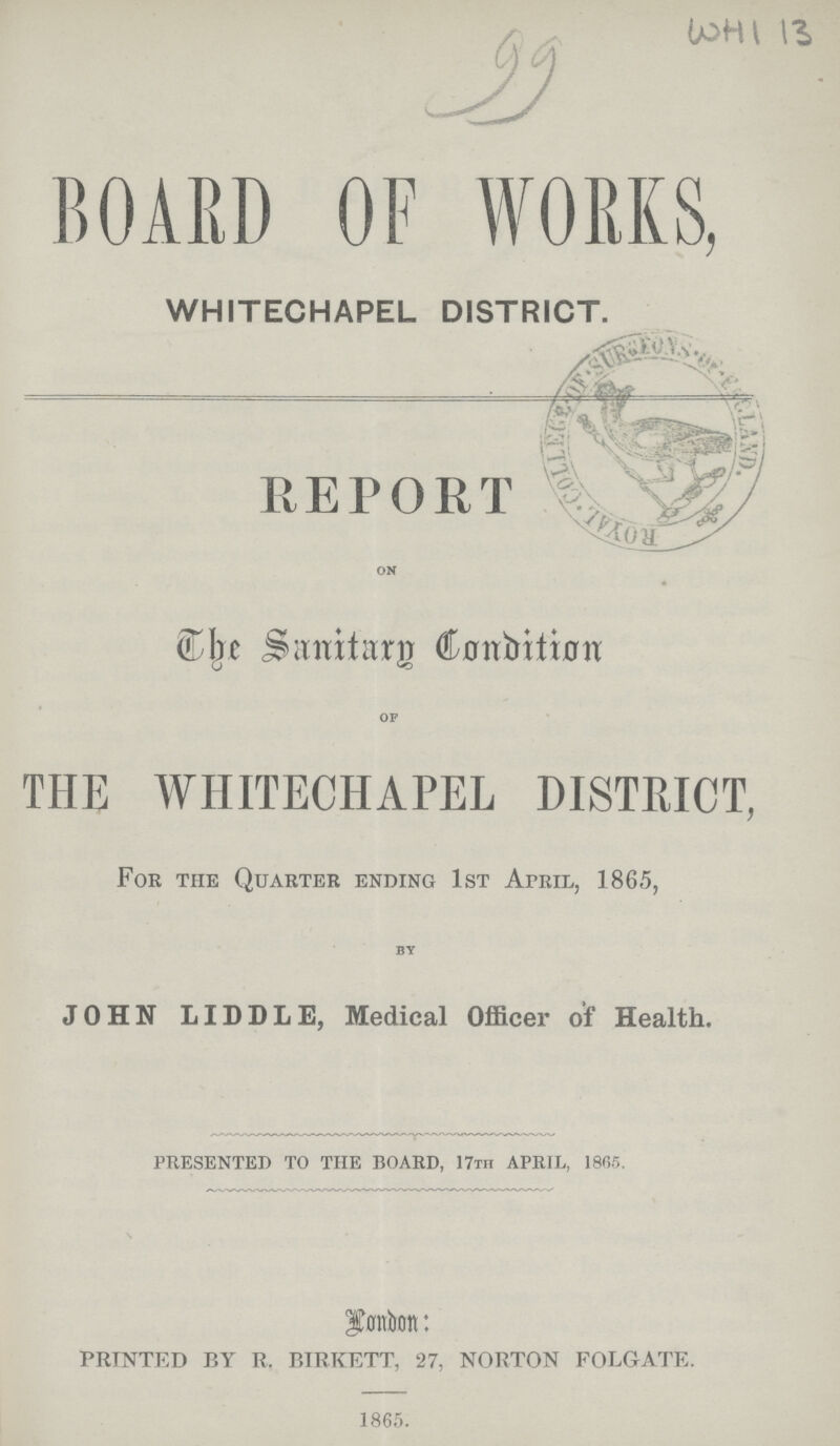 99 WHI 13 BOARD OF WORKS, WHITECHAPEL DISTRICT. REPORT on The Sanitary Conditin of THE WHITECHAPEL DISTRICT, For the Quarter ending 1st April, 1865, by JOHN LIDDLE, Medical Officer of Health. PRESENTED TO THE BOARD, 17th APRIL, 1865. PRINTED BY R. BIRKETT, 27, NORTON FOLGATE. 1865.