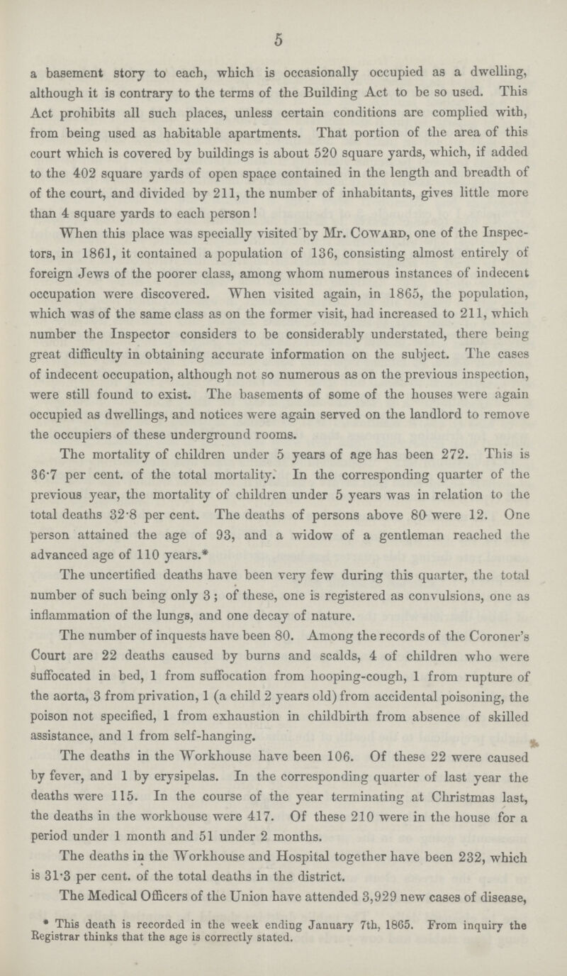 5 a basement story to each, which is occasionally occupied as a dwelling, although it is contrary to the terms of the Building Act to be so used. This Act prohibits all such places, unless certain conditions are complied with, from being used as habitable apartments. That portion of the area of this court which is covered by buildings is about 520 square yards, which, if added to the 402 square yards of open space contained in the length and breadth of of the court, and divided by 211, the number of inhabitants, gives little more than 4 square yards to each person! When this place was specially visited by Sir. Coward, one of the Inspec tors, in 1861, it contained a population of 136, consisting almost entirely of foreign Jews of the poorer class, among whom numerous instances of indecent occupation were discovered. When visited again, in 1865, the population, which was of the same class as on the former visit, had increased to 211, which number the Inspector considers to be considerably understated, there being great difficulty in obtaining accurate information on the subject. The cases of indecent occupation, although not so numerous as on the previous inspection, were still found to exist. The basements of some of the houses were again occupied as dwellings, and notices were again served on the landlord to remove the occupiers of these underground rooms. The mortality of children under 5 years of age has been 272. This is 36.7 per cent. of the total mortality. In the corresponding quarter of the previous year, the mortality of children under 5 years was in relation to the total deaths 32.8 per cent. The deaths of persons above 80 were 12. One person attained the age of 93, and a widow of a gentleman reached the advanced age of 110 years.* The uncertified deaths have been very few during this quarter, the total number of such being only 3 ; of these, one is registered as convulsions, one as inflammation of the lungs, and one decay of nature. The number of inquests have been 80. Among the records of the Coroner.s Court are 22 deaths caused by burns and scalds, 4 of children who were suffocated in bed, 1 from suffocation from hooping-cough, 1 from rupture of the aorta, 3 from privation, 1 (a child 2 years old) from accidental poisoning, the poison not specified, 1 from exhaustion in childbirth from absence of skilled assistance, and 1 from self-hanging. The deaths in the Workhouse have been 106. Of these 22 were caused by fever, and 1 by erysipelas. In the corresponding quarter of last year the deaths were 115. In the course of the year terminating at Christmas last, the deaths in the workhouse were 417. Of these 210 were in the house for a period under 1 month and 51 under 2 months. The deaths in the Workhouse and Hospital together have been 232, which is 31.3 per cent. of the total deaths in the district. The Medical Officers of the Union have attended 3,929 new cases of disease, * This death is recorded in the week ending January 7th, 1865. From inquiry the Registrar thinks that the age is correctly stated.