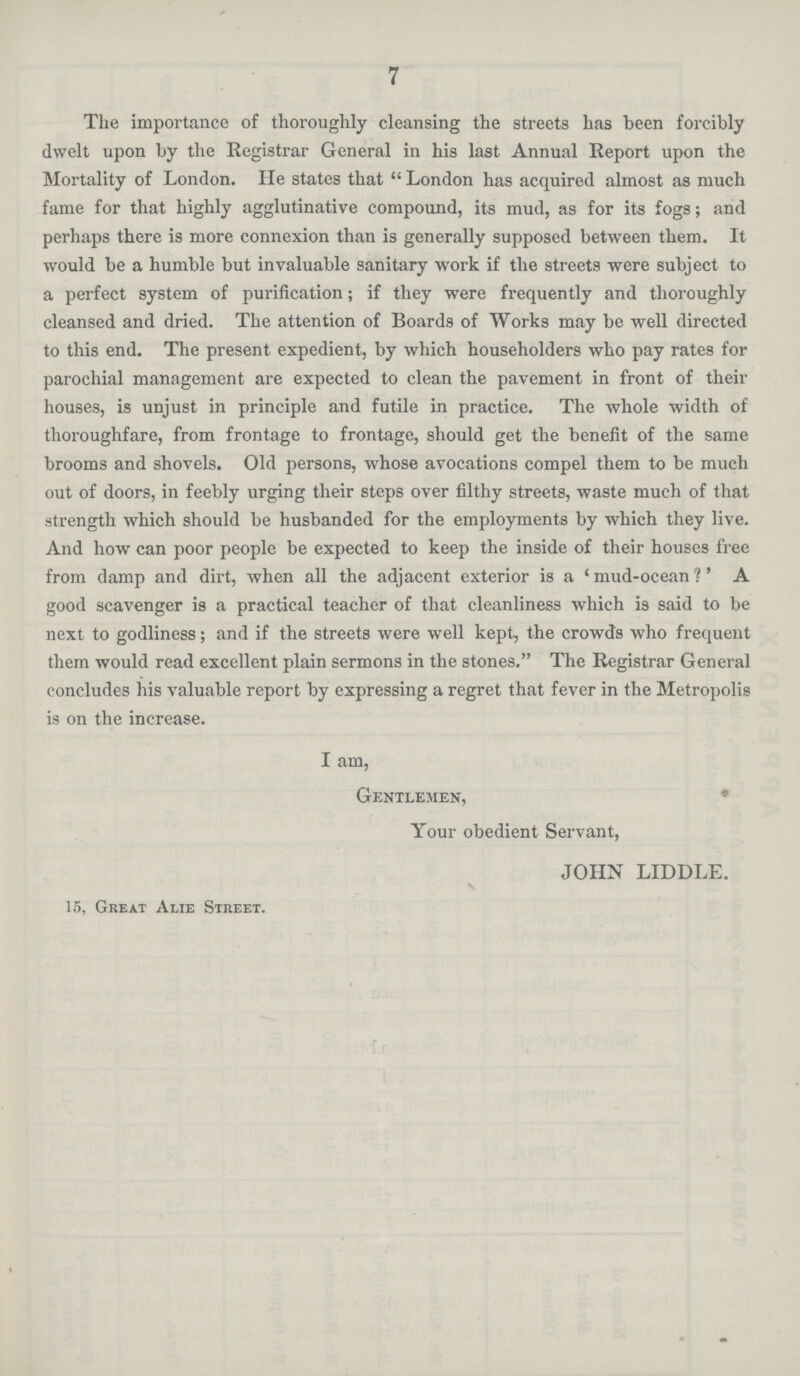 7 The importance of thoroughly cleansing the streets has been forcibly dwelt upon by the Registrar General in his last Annual Report upon the Mortality of London. He states that  London has acquired almost as much fame for that highly agglutinative compound, its mud, as for its fogs; and perhaps there is more connexion than is generally supposed between them. It would be a humble but invaluable sanitary work if the streets were subject to a perfect system of purification; if they were frequently and thoroughly cleansed and dried. The attention of Boards of Works may be well directed to this end. The present expedient, by which householders who pay rates for parochial management are expected to clean the pavement in front of their houses, is unjust in principle and futile in practice. The whole width of thoroughfare, from frontage to frontage, should get the benefit of the same brooms and shovels. Old persons, whose avocations compel them to be much out of doors, in feebly urging their steps over filthy streets, waste much of that strength which should be husbanded for the employments by which they live. And how can poor people be expected to keep the inside of their houses free from damp and dirt, when all the adjacent exterior is a . mud-ocean ?. A good scavenger is a practical teacher of that cleanliness which is said to be next to godliness; and if the streets were well kept, the crowds who frequent them would read excellent plain sermons in the stones. The Registrar General concludes his valuable report by expressing a regret that fever in the Metropolis is on the increase. I am, Gentlemen, Your obedient Servant, JOHN LIDDLE. 15, Great Alie Street.