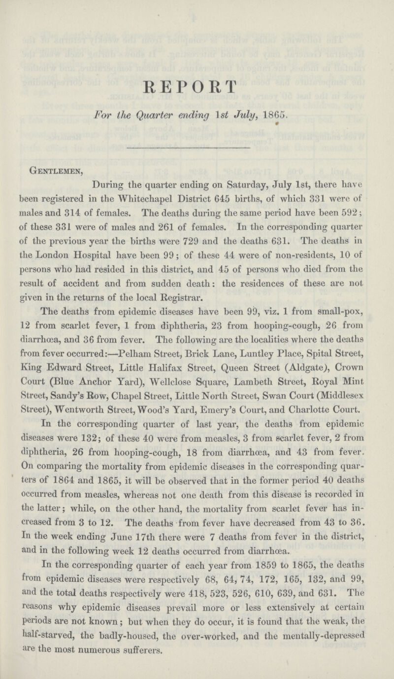 REPORT For the Quarter ending 1 si July, 1865. Gentlemen, During the quarter ending on Saturday, July 1st, there have been registered in the Whitechapel District 645 births, of which 331 were of males and 314 of females. The deaths during the same period have been 592; of these 331 were of males and 261 of females. In the corresponding quarter of the previous year the births were 729 and the deaths 631. The deaths in the London Hospital have been 99; of these 44 were of non.residents, 10 of persons who had resided in this district, and 45 of persons who died from the result of accident and from sudden death: the residences of these are not given in the returns of the local Registrar. The deaths from epidemic diseases have been 99, viz. 1 from small.pox, 12 from scarlet fever, 1 from diphtheria, 23 from hooping.cough, 26 from diarrhoea, and 36 from fever. The following are the localities where the deaths from fever occurred:—Pelham Street, Brick Lane, Luntley Place, Spital Street, King Edward Street, Little Halifax Street, Queen Street (Aldgate), Crown Court (Blue Anchor Yard), Wellclose Square, Lambeth Street, Royal Mint Street, Sandy.s Row, Chapel Street, Little North Street, Swan Court (Middlesex Street), Wentworth Street, Wood.s Yard, Emery.s Court, and Charlotte Court. In the corresponding quarter of last year, the deaths from epidemic diseases were 132; of these 40 were from measles, 3 from scarlet fever, 2 from diphtheria, 26 from hooping.cough, 18 from diarrhoea, and 43 from fever. On comparing the mortality from epidemic diseases in the corresponding quar ters of 1864 and 1865, it will be observed that in the former period 40 deaths occurred from measles, whereas not one death from this disease is recorded in the latter; while, on the other hand, the mortality from scarlet fever has in creased from 3 to 12. The deaths from fever have decreased from 43 to 36. In the week ending June 17th there were 7 deaths from fever in the district, and in the following week 12 deaths occurred from diarrhoea. In the corresponding quarter of each year from 1859 to 1865, the deaths from epidemic diseases were respectively 68, 64, 74, 172, 165, 132, and 99, and the total deaths respectively were 418, 523, 526, 610, 639, and 631. The reasons why epidemic diseases prevail more or less extensively at certain periods are not known; but when they do occur, it is found that the weak, the half.starved, the badly.housed, the over.worked, and the mentally.depressed are the most numerous sufferers.