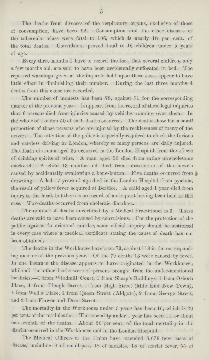 5 The deaths from diseases of the respiratory organs, exclusive of those of consumption, have been 92. Consumption and the other diseases of the tubercular class were fatal to 106, which is nearly 18 per cent. of the total deaths. Convulsions proved fatal to 16 children under 5 years of age. Every three months I have to record the fact, that several children, only a few months old, are said to have been accidentally suffocated in bed. The repeated warnings given at the inquests held upon these cases appear to have little effect in diminishing their number. During the last three months 4 deaths from this cause are recorded. The number of inquests has been 78, against 71 for the corresponding quarter of the previous year. It appears from the record of these legal inquiries that 6 persons died from injuries caused by vehicles running over them. In the whole of London 50 of such deaths occurred. The deaths show but a small proportion of those persons who are injured by the recklessness of many of the drivers. The attention of the police is especially required to check the furious and careless driving in London, whereby so many persons are daily injured. The death of a man aged 35 occurred in the London Hospital from the effects of drinking spirits of wine. A man aged 50 died from eating unwholesome mackerel. A child 13 months old died from obstruction of the bowels caused by accidentally swallowing a bone-button. Five deaths occurred from & drowning. A lad 17 years of age died in the London Hospital from pyaemia, the result of yellow fever acquired at Berbice. A child aged 1 year died from injury to the head, but there is no record of an inquest having been held in this case. Two deaths occurred from choleraic diarrhoea. The number of deaths uncertified by a Medical Practitioner is 3. These deaths are said to have been caused by convulsions. For the protection of the public against the crime of murder, some official inquiry should be instituted in every case where a medical certificate stating the cause of death has not been obtained. The deaths in the Workhouse have been 79, against 118 in the correspond ing quarter of the previous year. Of the 79 deaths 13 were caused by fever. In one instance the disease appears to have originated in the Workhouse; while all the other deaths were of persons brought from the under-mentioned localities,—1 from Windmill Court, 1 from Sharp.s Buildings, 1 from Osborn Place, 1 from Plough Street, 1 from High Street (Mile End New Town), 1 from Well.s Place, 1 from Queen Street (Aldgate), 2 from George Street, and 3 from Flower and Dean Street. The mortality in the Workhouse under 5 years has been 16, which is 20 per cent. of the total deaths. The mortality under 1 year has been 11, or about one-seventh of the deaths. About 30 per cent. of the total mortality in the district occuired in the Workhouse and in the London Hospital. The Medical Officers of the Union have attended 3,676 new cases of disease, including 8 of small-pox, 18 of measles, 18 of scarlet fever, 56 of