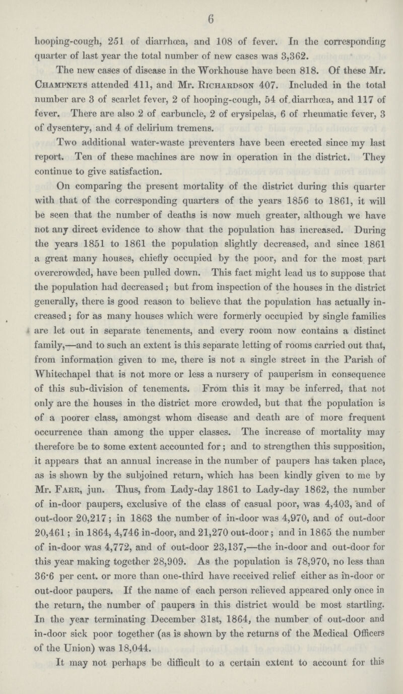 6 hooping-cough, 251 of diarrhoea, and 108 of fever. In the corresponding quarter of last year the total number of new cases was 3,362. The new cases of disease in the Workhouse have been 818. Of these Mr. Champnkys attended 411, and Mr. Richardson 407. Included in the total number are 3 of scarlet fever, 2 of hooping-cough, 54 of diarrhoea, and 117 of fever. There are also 2 of carbuncle, 2 of eiysipelas, 6 of rheumatic fever, 3 of dysentery, and 4 of delirium tremens. Two additional water-waste preventers have been erected since my last report. Ten of these machines are now in operation in the district. They continue to give satisfaction. On comparing the present mortality of the district during this quarter with that of the corresponding quarters of the years 1856 to 1861, it will be seen that the number of deaths is now much greater, although we have not any direct evidence to show that the population has increased. During the years 1851 to 1861 the population slightly decreased, and since 1861 a great many houses, chiefly occupied by the poor, and for the most part overcrowded, have been pulled down. This fact might lead us to suppose that the population had decreased; but from inspection of the houses in the district generally, there is good reason to believe that the population has actually in creased ; for as many houses which were formerly occupied by single families are let out in separate tenements, and every room now contains a distinct family,—and to such an extent is this separate letting of rooms carried out that, from information given to me, there is not a single street in the Parish of Whitechapel that is not more or less a nursery of pauperism in consequence of this sub-division of tenements. From this it may be inferred, that not only are the houses in the district more crowded, but that the population is of a poorer class, amongst whom disease and death are of more frequent occurrence than among the upper classes. The increase of mortality may therefore be to some extent accounted for; and to strengthen this supposition, it appears that an annual increase in the number of paupers has taken place, as is shown by the subjoined return, which has been kindly given to me by Mr. Farr, jun. Thus, from Lady-day 1861 to Lady-day 1862, the number of in-door paupers, exclusive of the class of casual poor, was 4,403, and of out-door 20,217; in 1863 the number of in-door was 4,970, and of out-door 20,461; in 1864, 4,746 in-door, and 21,270 out-door; and in 1865 the number of in-door was 4,772, and of out-door 23,137,—the in-door and out-door for this year making together 28,909. As the population is 78,970, no less than 36*6 per cent. or more than one-third have received relief either as in-door or out-door paupers. If the name of each person relieved appeared only once in the return, the number of paupers in this district would be most startling. In the year terminating December 31st, 1864, the number of out-door and in-door sick poor together (as is shown by the returns of the Medical Officers of the Union) was 18,044. It may not perhaps be difficult to a certain extent to account for this