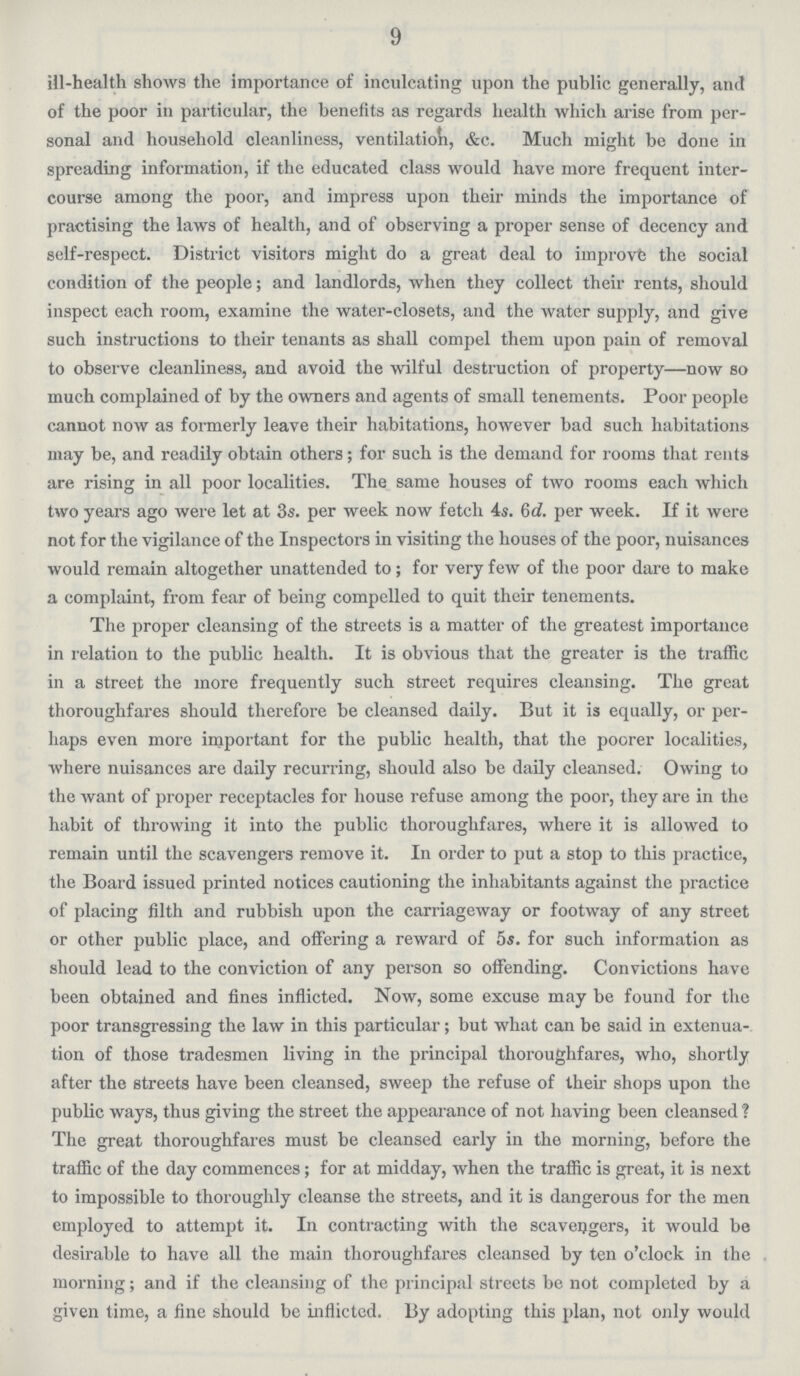 9 ill-health shows the importance of inculcating upon the public generally, and of the poor in particular, the benefits as regards health which arise from per sonal and household cleanliness, ventilation, &c. Much might be done in spreading information, if the educated class would have more frequent inter course among the poor, and impress upon their minds the importance of practising the laws of health, and of observing a proper sense of decency and self-respect. District visitors might do a great deal to improve the social condition of the people; and landlords, when they collect their rents, should inspect each room, examine the water-closets, and the water supply, and give such instructions to their tenants as shall compel them upon pain of removal to observe cleanliness, and avoid the wilful destruction of property—now so much complained of by the owners and agents of small tenements. Poor people cannot now as formerly leave their habitations, however bad such habitations may be, and readily obtain others; for such is the demand for rooms that rents are rising in all poor localities. The same houses of two rooms each which two years ago were let at 3s. per week now fetch 4s. 6d. per week. If it were not for the vigilance of the Inspectors in visiting the houses of the poor, nuisances would remain altogether unattended to; for very few of the poor dare to make a complaint, from fear of being compelled to quit their tenements. The proper cleansing of the streets is a matter of the greatest importance in relation to the public health. It is obvious that the greater is the traffic in a street the more frequently such street requires cleansing. The great thoroughfares should therefore be cleansed daily. But it is equally, or per haps even more important for the public health, that the poorer localities, where nuisances are daily recurring, should also be daily cleansed. Owing to the want of proper receptacles for house refuse among the poor, they are in the habit of throwing it into the public thoroughfares, where it is allowed to remain until the scavengers remove it. In order to put a stop to this practice, the Board issued printed notices cautioning the inhabitants against the practice of placing filth and rubbish upon the carriageway or footway of any street or other public place, and offering a reward of 5s. for such information as should lead to the conviction of any person so offending. Convictions have been obtained and fines inflicted. Now, some excuse may be found for the poor transgressing the law in this particular; but what can be said in extenua tion of those tradesmen living in the principal thoroughfares, who, shortly after the streets have been cleansed, sweep the refuse of their shops upon the public ways, thus giving the street the appearance of not having been cleansed? The great thoroughfares must be cleansed early in the morning, before the traffic of the day commences; for at midday, when the traffic is great, it is next to impossible to thoroughly cleanse the streets, and it is dangerous for the men employed to attempt it. In contracting with the scavengers, it would be desirable to have all the main thoroughfares cleansed by ten o'clock in the morning; and if the cleansing of the principal streets be not completed by a given time, a fine should be inflicted. By adopting this plan, not only would