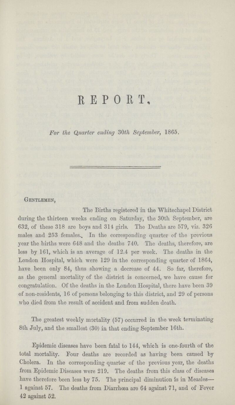 REPORT, For the Quarter ending 30th September, 1865. Gentlemen, The Births registered in the Whitechapel District during the thirteen weeks ending on Saturday, the 30th September, are 632, of these 318 are boys and 314 girls. The Deaths are 579, viz. 326 males and 253 females. In the corresponding quarter of the previous year the births were 648 and the deaths 740. The deaths, therefore, are less by 161, which is an average of 12.4 per week. The deaths in the London Hospital, which were 129 in the corresponding quarter of 1864, have been only 84, thus showing a decrease of 44. So far, therefore, as the general mortality of the district is concerned, we have cause for congratulation. Of the deaths in the London Hospital, there have been 39 of non-residents, 16 of persons belonging to this district, and 29 of persons who died from the result of accident and from sudden death. The greatest weekly mortality (57) occurred in the week terminating 8th July, and the smallest (30) in that ending September 16th. Epidemic diseases have been fatal to 144, which is one-fourth of the total mortality. Four deaths are recorded as having been caused by Cholera. In the corresponding quarter of the previous year, the deaths from Epidemic Diseases were 219. The deaths from this class of diseases have therefore been less by 75. The principal diminution is in Measles— 1 against 57. The deaths from Diarrhœa are 64 against 71, and of Fever 42 against 52.