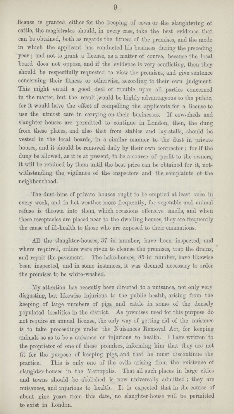 9 license is granted either for the keeping of cows or the slaughtering of cattle, the magistrates should, in every case, take the best evidence that can he obtained, both as regards the fitness of the premises, and the mode in which the applicant has conducted his business during the preceding year; and not to grant a license, as a matter of course, because the local board does not oppose, and if the evidence is very conflicting, then they should be respectfully requested to view the premises, and give sentence concerning their fitness or otherwise, according to their own judgment. This might entail a good deal of trouble upon all parties concerned in the matter, but the result would be highly advantageous to the public, for it would have the effect of compelling the applicants for a license to use the utmost care in carrying on their businesses. If cow-sheds and slaughter-houses are permitted to continue in London, then, the dung from these places, and also that from stables and lay-stalls, should be vested in the local boards, in a similar manner to the dust in private houses, and it should bo removed daily by their own contractor; for if the dung be allowed, as it is at present, to be a source of profit to the owners, it will be retained by them until the best price can be obtained for it, not withstanding the vigilance of the inspectors and the complaints of the neighbourhood. The dust-bins of private houses ought to be emptied at least once in every week, and in hot weather more frequently, for vegetable and animal refuse is thrown into them, which occasions offensive smells, and when these receptacles are placed near to the dwelling houses, they are frequently the cause of ill-health to those who are exposed to their emanations. All the slaughter-houses, 37 in number, have heen inspected, and where required, orders were given to cleanse the premises, trap the drains, and repair the pavement. The bake-houses, 85 in number, have likewise been inspected, and in some instances, it was deemed necessary to order the premises to be white-washed. My attention has recently been directed to a nuisance, not only very disgusting, but likewise injurious to the public health, arising from the keeping of large numbers of pigs and cattle in some of the densely populated localities in the district. As premises used for this purpose do not require an annual license, the only way of getting rid of the nuisance is to take proceedings under the Nuisances Removal Act, for keeping animals so as to be a nuisance or injurious to health. I have written to the proprietor of one of these premises, informing him that they are not fit for the purpose of keeping pigs, and that he must discontinue the practice. This is only one of the evils arising from the existence of slaughter-houses in the Metropolis. That all such places in large cities and towns should be abolished is now universally admitted; they are nuisances, and injurious to health. It is expected that in the course of about nine years from this date, no slaughter-house will be permitted to exist in London.