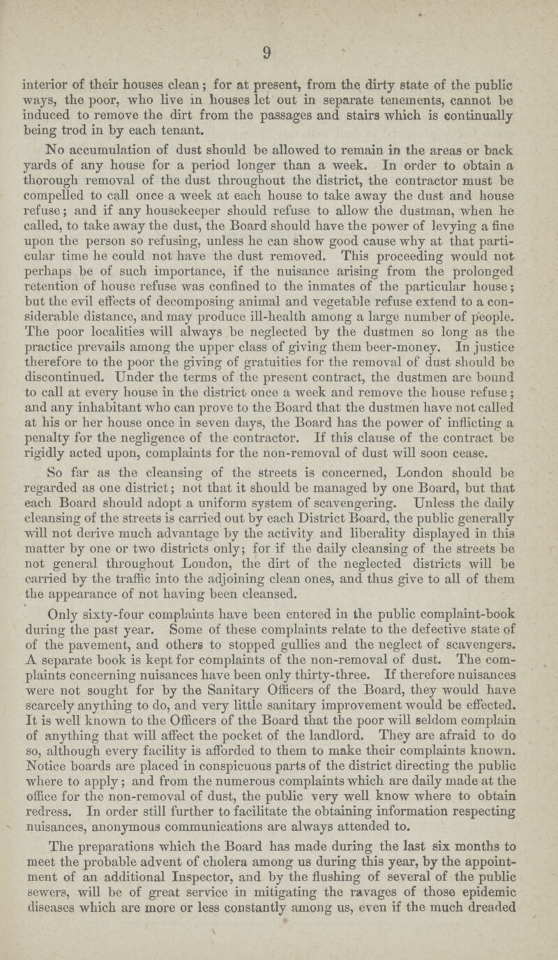 9 interior of their houses clean; for at present, from the dirty state of the public ways, the poor, who live in houses let out in separate tenements, cannot be induced to remove the dirt from the passages and stairs which is continually being trod in by each tenant. No accumulation of dust should be allowed to remain in the areas or back yards of any house for a period longer than a week. In order to obtain a thorough removal of the dust throughout the district, the contractor must be compelled to call once a week at each house to take away the dust and house refuse; and if any housekeeper should refuse to allow the dustman, when he called, to take away the dust, the Board should have the power of levying a fine upon the person so refusing, unless he can show good cause why at that parti cular time he could not have the dust removed. This proceeding would not perhaps be of such importance, if the nuisance arising from the prolonged retention of house refuse was confined to the inmates of the particular house; but the evil effects of decomposing animal and vegetable refuse extend to a con siderable distance, and may produce ill-health among a large number of people. The poor localities will always be neglected by the dustmen so long as the practice prevails among the upper class of giving them beer-money. In justice therefore to the poor the giving of gratuities for the removal of dust should bo discontinued. Under the terms of the present contract, the dustmen are bound to call at every house in the district once a week and remove the house refuse; and any inhabitant who can prove to the Board that the dustmen have not called at his or her house once in seven days, the Board has the power of inflicting a penalty for the negligence of the contractor. If this clause of the contract be rigidly acted upon, complaints for the non-removal of dust will soon cease. So far as the cleansing of the streets is concerned, London should be regarded as one district; not that it should be managed by one Board, but that each Board should adopt a uniform system of scavengering. Unless the daily cleansing of the streets is carried out by each District Board, the public generally will not derive much advantage by the activity and liberality displayed in this matter by one or two districts only; for if the daily cleansing of the streets be not general throughout London, the dirt of the neglected districts will be carried by the traffic into the adjoining clean ones, and thus give to all of them the appearance of not having been cleansed. Only sixty-four complaints have been entered in the public complaint-book during the past year. Some of these complaints relate to the defective state of of the pavement, and others to stopped gullies and the neglect of scavengers. A separate book is kept for complaints of the non-removal of dust. The com plaints concerning nuisances have been only thirty-three. If therefore nuisances were not sought for by the Sanitary Officers of the Board, they would have scarcely anything to do, and very little sanitary improvement would be effected. It is well known to the Officers of the Board that the poor will seldom complain of anything that will affect the pocket of the landlord. They are afraid to do so, although every facility is afforded to them to make their complaints known. Notice boards are placed in conspicuous parts of the district directing the public where to apply; and from the numerous complaints which are daily made at the office for the non-removal of dust, the public very well know where to obtain redress. In order still further to facilitate the obtaining information respecting nuisances, anonymous communications are always attended to. The preparations which the Board has made during the last six months to meet the probable advent of cholera among us during this year, by the appoint ment of an additional Inspector, and by the flushing of several of the public sewers, will be of great service in mitigating the ravages of those epidemic diseases which are more or less constantly among us, even if the much dreaded