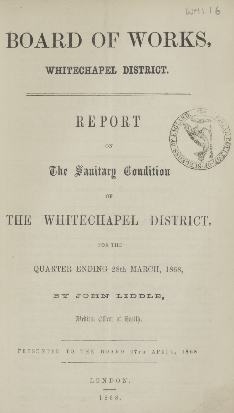 WH116 BOARD OF WORKS, WHITECHAPEL DISTRICT. REPORT ON The Sanitary Condition OF THE WHITECHAPEL DISTRICT, FOR THE QUARTER ENDING- 28th MARCH, 1868, BY JOHN LIDDLE, Medical officer of Heath. PRESENTED TO THE BOARD 27th APRIL, 1868 LONDON. 1 8 6 8.