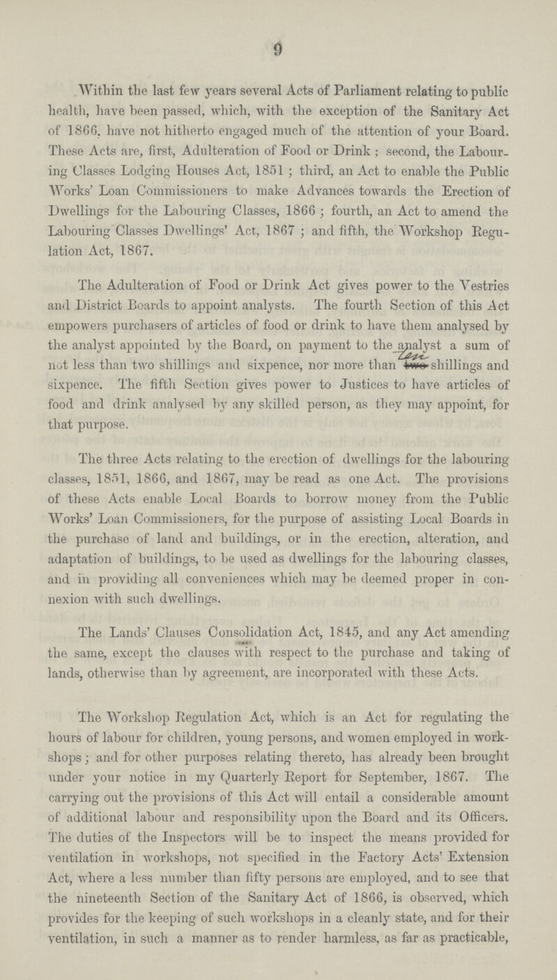 9 Within the last few years several Acts of Parliament relating to public health, have been passed, which, with the exception of the Sanitary Act of 1866. have not hitherto engaged much of the attention of your Board. These Acts are, first, Adulteration of Food or Drink ; second, the Labour ing Classes Lodging Houses Act, 1851; third, an Act to enable the Public Works' Loan Commissioners to make Advances towards the Erection of Dwellings for the Labouring Classes, 1866 ; fourth, an Act to amend the Labouring Classes Dwellings' Act, 1867; and fifth, the Workshop Regu lation Act, 1867. The Adulteration of Food or Drink Act gives power to the Yestries and District Boards to appoint analysts. The fourth Section of this Act empowers purchasers of articles of food or drink to have them analysed by the analyst appointed by the Board, on payment to the analyst a sum of not less than two shillings and sixpence, nor more than ten shillings and sixpence. The fifth Section gives power to Justices to have articles of food and drink analysed by any skilled person, as they may appoint, for that purpose. The three Acts relating to the erection of dwellings for the labouring classes, 1851, 1866, and 1867, may be read as one Act. The provisions of these Acts enable Local Boards to borrow money from the Public Works' Loan Commissioners, for the purpose of assisting Local Boards in the purchase of land and buildings, or in the erection, alteration, and adaptation of buildings, to be used as dwellings for the labouring classes, and in providing all conveniences which may be deemed proper in con nexion with such dwellings. The Lands' Clauses Consolidation Act, 1845, and any Act amending the same, except the clauses with respect to the purchase and taking of lands, otherwise than by agreement, are incorporated with these Acts. The Workshop Regulation Act, which is an Act for regulating the hours of labour for children, young persons, and women employed in work shops; and for other purposes relating thereto, has already been brought under your notice in my Quarterly Report for September, 1867. The carrying out the provisions of this Act will entail a considerable amount of additional labour and responsibility upon the Board and its Officers. The duties of the Inspectors will be to inspect the means provided for ventilation in workshops, not specified in the Factory Acts' Extension Act, where a less number than fifty persons are employed, and to see that the nineteenth Section of the Sanitary Act of 1866, is observed, which provides for the keeping of such workshops in a cleanly state, and for their ventilation, in such a manner as to render harmless, as far as practicable,