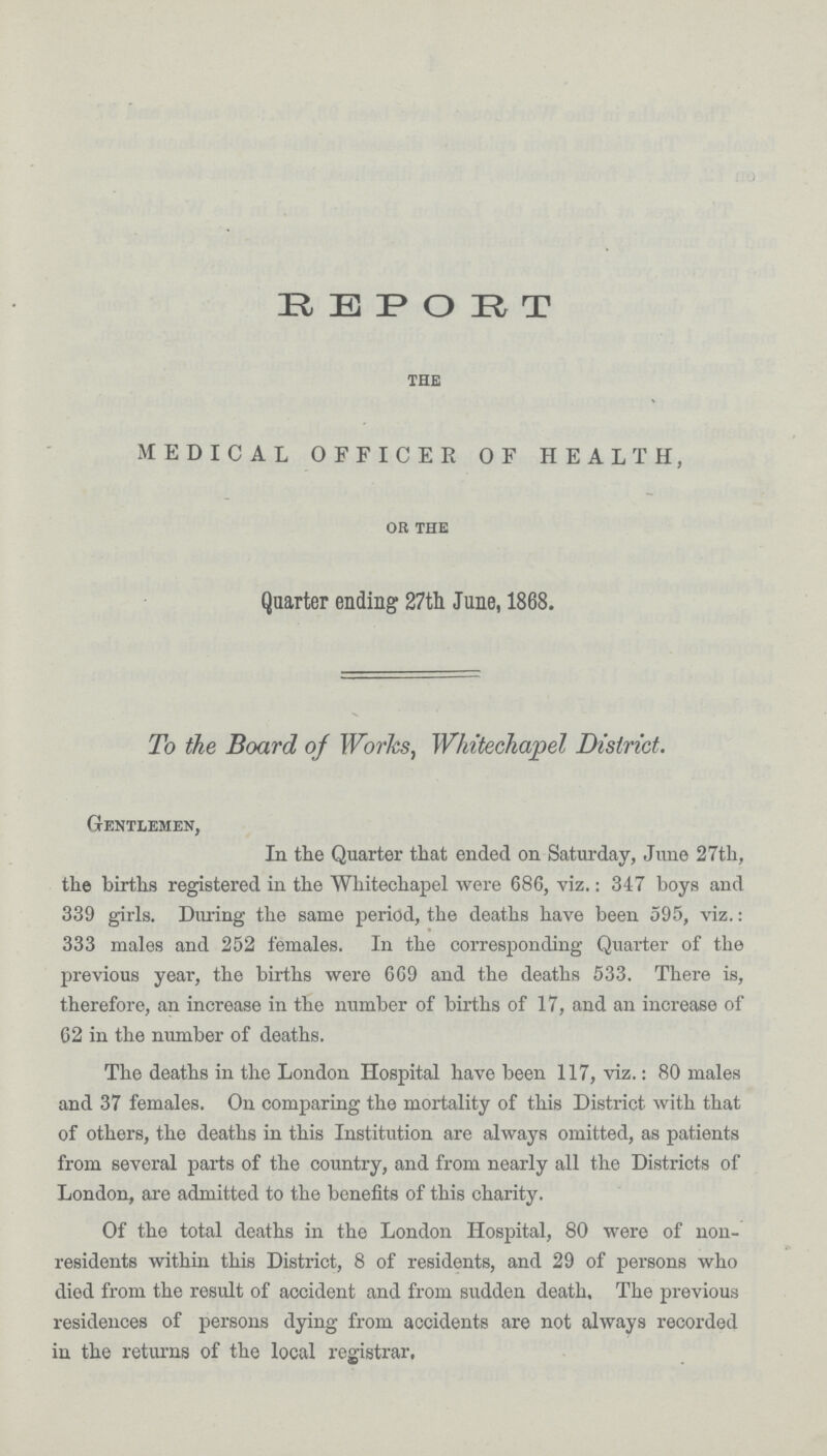 R E P O R T the MEDICAL OFFICER OF HEALTH, oh the Quarter ending 27th June, 1868. To the Board of Works, Whitechapel District. Gentlemen, In the Quarter that ended on Saturday, June 27th, the births registered in the Whitechapel were 686, viz.: 347 boys and 339 girls. During the same period, the deaths have been 595, viz.: 333 males and 252 females. In the corresponding Quarter of the previous year, the births were 669 and the deaths 533. There is, therefore, an increase in the number of births of 17, and an increase of 62 in the number of deaths. The deaths in the London Hospital have been 117, viz.: 80 males and 37 females. On comparing the mortality of this District with that of others, the deaths in this Institution are always omitted, as patients from several parts of the country, and from nearly all the Districts of London, are admitted to the benefits of this charity. Of the total deaths in the London Hospital, 80 were of non residents within this District, 8 of residents, and 29 of persons who died from the result of accident and from sudden death. The previous residences of persons dying from accidents are not always recorded in the returns of the local registrar.