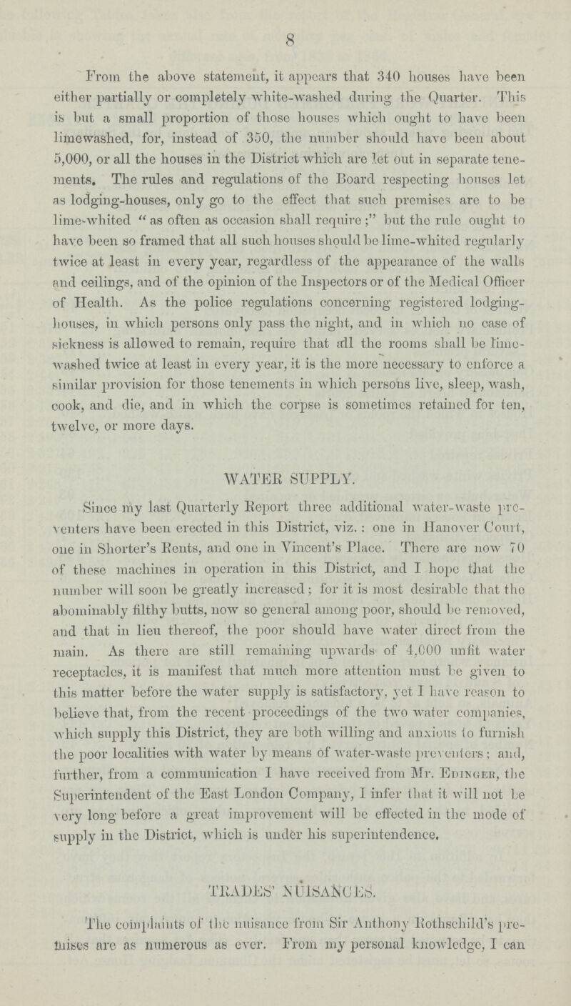 8 From the above statement, it appears that 340 houses have been either partially or completely white-washed during the Quarter. This is but a small proportion of those houses which ought to have been limewashed, for, instead of 350, the number should have been about 5,000, or all the houses in the District which are let out in separate tene ments. The rules and regulations of the Board respecting houses let as lodging-houses, only go to the effect that such premises are to be lime-whited as often as occasion shall requirebut the rule ought to have been so framed that all such houses should be lime-whited regularly twice at least in every year, regardless of the appearance of the walls and ceilings, and of the opinion of the Inspectors or of the Medical Officer of Health. As the police regulations concerning registered lodging houses, in which persons only pass the night, and in which no case of sickness is allowed to remain, require that all the rooms shall be time washed twice at least in every year, it is the more necessary to enforce a similar provision for those tenements in which persons live, sleep, wash, cook, and die, and in which the corpse is sometimes retained for ten, twelve, or more days. WATER SUPPLY. Since my last Quarterly Report three additional water-waste pre venters have been erected in this District, viz.: one in Hanover Court, one in Shorter's Rents, and one in Vincent's Place. There are now 70 of those machines in operation in this District, and I hope that the number will soon be greatly increased; for it is most desirable that the abominably filthy butts, now so general among poor, should be removed, and that in lieu thereof, the poor should have water direct from the main. As there are still remaining upwards of 4,000 unfit water receptaclcs, it is manifest that much more attention must be given to this matter before the water supply is satisfactory, yet I have reason to believe that, from the recent proceedings of the two water companies, which supply this District, they are both willing and anxious to furnish the poor localities with water by means of water-waste preventers; and, further, from a communication I have received from Mr. Edinger, the Superintendent of the East London Company, I infer that it will not be very long before a great improvement will be effected in the mode of supply in the District, which is under his superintendence. TRADES' NUISANCES. The complaints of the nuisance from Sir Anthony Rothschild's pre mises are as numerous as ever. From my personal knowledge, I can