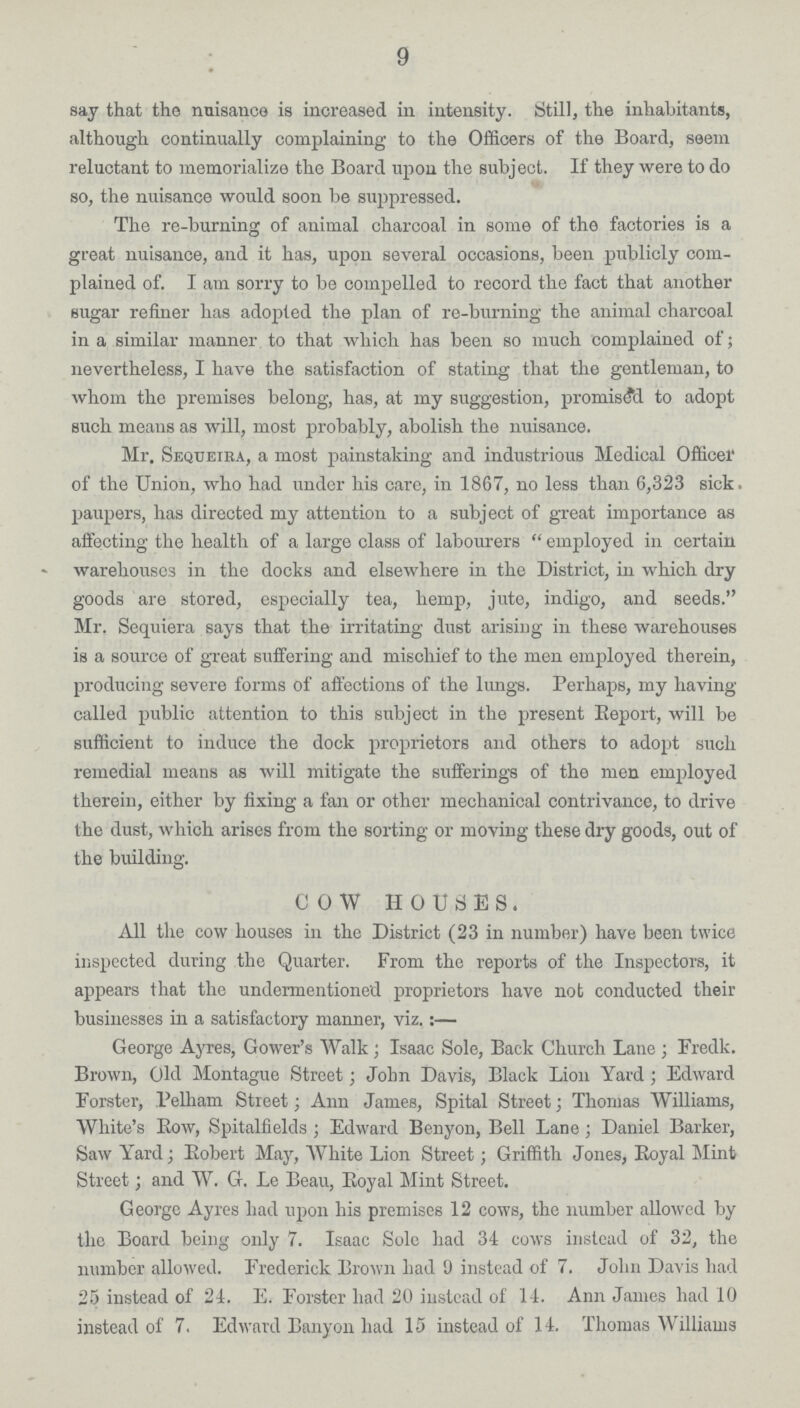 9 say that the nuisance is increased in intensity. Still, the inhabitants, although continually complaining to the Officers of the Board, seem reluctant to memorialize the Board upon the subject. If they were to do so, the nuisance would soon be suppressed. The re-burning of animal charcoal in some of the factories is a great nuisance, and it has, upon several occasions, been publicly com plained of. I am sorry to be compelled to record the fact that another sugar refiner has adopted the plan of re-burning the animal charcoal in a similar manner to that which has been so much complained of; nevertheless, I have the satisfaction of stating that the gentleman, to whom the premises belong, has, at my suggestion, promised to adopt such means as will, most probably, abolish the nuisance. Mr. Sequeika, a most painstaking and industrious Medical Officer of the Union, who had under his care, in 1867, no less than 6,323 sick. paupers, has directed my attention to a subject of great importance as affecting the health of a large class of labourers employed in certain warehouses in the docks and elsewhere in the District, in which dry goods are stored, especially tea, hemp, jute, indigo, and seeds. Mr. Sequiera says that the irritating dust arising in these warehouses is a source of great suffering and mischief to the men employed therein, producing severe forms of affections of the lungs. Perhaps, my having called public attention to this subject in the present Beport, will be sufficient to induce the dock proprietors and others to adopt such remedial means as will mitigate the sufferings of the men employed therein, either by fixing a fan or other mechanical contrivance, to drive the dust, which arises from the sorting or moving these dry goods, out of the building. COW HOUSES. All the cow houses in the District (23 in number) have been twice inspected during the Quarter. From the reports of the Inspectors, it appears that the undermentioned proprietors have not conducted their businesses in a satisfactory manner, viz.:— George Ayres, Gower's Walk; Isaac Sole, Back Church Lane; Fredk. Brown, Old Montague Street; John Davis, Black Lion Yard; Edward Forster, Pelham Street; Ann James, Spital Street; Thomas Williams, White's Bow, Spitalfields; Edward Benyon, Bell Lane; Daniel Barker, Saw Yard; Bobert May, White Lion Street; Griffith Jones, Royal Mint Street; and W. G. Le Beau, Boyal Mint Street. George Ayres had upon his premises 12 cows, the number allowed by the Board being only 7. Isaac Sole had 34 cows instead of 32, the number allowed. Frederick Brown had 9 instead of 7. John Davis had 25 instead of 24. E. Forster had 20 instead of 14. Ann James had 10 instead of 7, Edward Banyon had 15 instead of 14. Thomas Williams