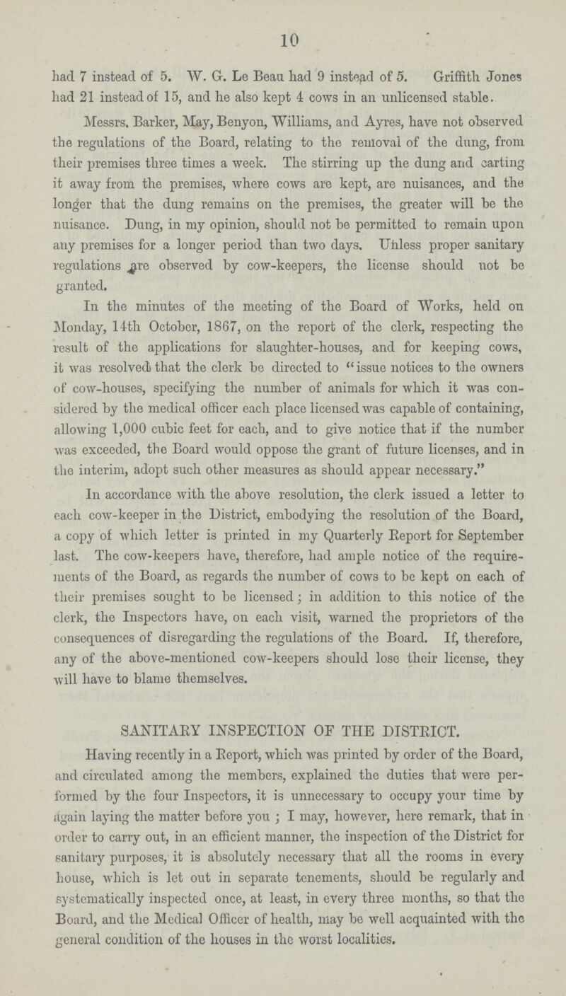 10 had 7 instead of 5. W. G. Le Beau had 9 instead of 5. Griffith Jones had 21 instead of 15, and he also kept 4 cows in an unlicensed stable. Messrs. Barker, May, Benyon, Williams, and Ayres, have not observed the regulations of the Board, relating to the removal of the dung, from their premises three times a week. The stirring up the dung and carting it away from the premises, where cows are kept, are nuisances, and the longer that the dung remains on the premises, the greater will be the nuisance. Dung, in my opinion, should not be permitted to remain upon any premises for a longer period than two days. Unless proper sanitary regulations are observed by cow-keepers, the license should not be granted. In the minutes of the meeting of the Board of Works, held on Monday, 14th October, 1867, on the report of the clerk, respecting the result of the applications for slaughter-houses, and for keeping cows, it was resolved that the clerk be directed to issue notices to the owners of cow-houses, specifying the number of animals for which it was con sidered by the medical officer each place licensed was capable of containing, allowing 1,000 cubic feet for each, and to give notice that if the number was exceeded, the Board would oppose the grant of future licenses, and in the interim, adopt such other measures as should appear necessary. In accordance with the above resolution, the clerk issued a letter to each cow-keeper in the District, embodying the resolution of the Board, a copy of which letter is printed in my Quarterly Beport for September last. The cow-keepers have, therefore, had ample notice of the require ments of the Board, as regards the number of cows to be kept on each of their premises sought to be licensed; in addition to this notice of the clerk, the Inspectors have, on each visit, warned the proprietors of the consequences of disregarding the regulations of the Board. If, therefore, any of the above-mentioned cow-keepers should lose their license, they will have to blame themselves. SANITARY INSPECTION OF THE DISTRICT. Having recently in a Report, which was printed by order of the Board, and circulated among the members, explained the duties that were per formed by the four Inspectors, it is unnecessary to occupy your time by again laying the matter before you; I may, however, here remark, that in order to carry out, in an efficient manner, the inspection of the District for sanitary purposes, it is absolutely necessary that all the rooms in every house, which is let out in separate tenements, should be regularly and systematically inspected once, at least, in every three months, so that the Board, and the Medical Officer of health, may be well acquainted with the general condition of the houses in the worst localities.