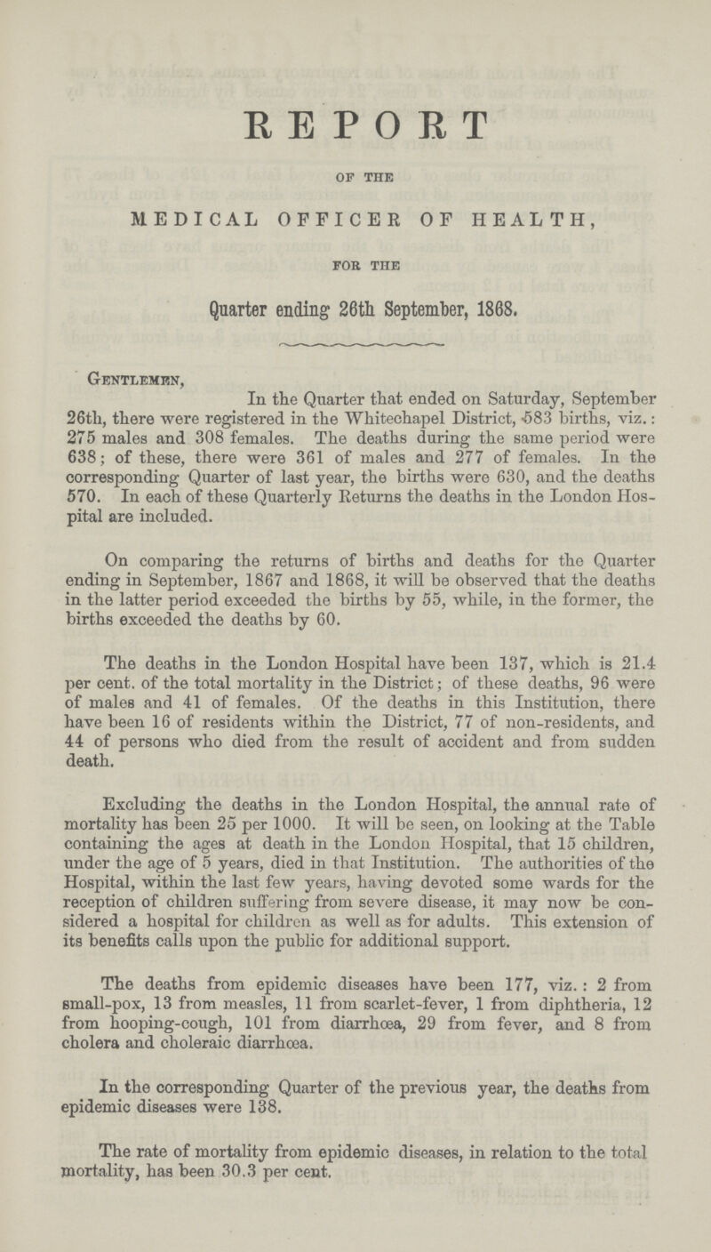 REPORT of the MEDICAL OFFICER OF HEALTH, foe the Quarter ending 26th September, 1868. Gentlemen, In the Quarter that ended on Saturday, September 26th, there were registered in the Whitechapel District, 583 births, viz.: 275 males and 308 females. The deaths during the same period were 638; of these, there were 361 of males and 277 of females. In the corresponding Quarter of last year, the births were 630, and the deaths 570. In each of these Quarterly Returns the deaths in the London Hos pital are included. On comparing the returns of births and deaths for the Quarter ending in September, 1867 and 1868, it will be observed that the deaths in the latter period exceeded the births by 55, while, in the former, the births exceeded the deaths by 60. The deaths in the London Hospital have been 137, which is 21.4 per cent. of the total mortality in the District; of these deaths, 96 were of males and 41 of females. Of the deaths in this Institution, there have been 16 of residents within the District, 77 of non-residents, and 44 of persons who died from the result of accident and from sudden death. Excluding the deaths in the London Hospital, the annual rate of mortality has been 25 per 1000. It will be seen, on looking at the Table containing the ages at death in the London Hospital, that 15 children, under the age of 5 years, died in that Institution. The authorities of the Hospital, within the last few years, having devoted some wards for the reception of children suffering from severe disease, it may now be con sidered a hospital for children as well as for adults. This extension of its benefits calls upon the public for additional support. The deaths from epidemic diseases have been 177, viz.: 2 from small-pox, 13 from measles, 11 from scarlet-fever, 1 from diphtheria, 12 from hooping-cough, 101 from diarrhoea, 29 from fever, and 8 from cholera and choleraic diarrhcea. In the corresponding Quarter of the previous year, the deaths from epidemic diseases were 138. The rate of mortality from epidemic diseases, in relation to the total mortality, has been 30.3 per cent.