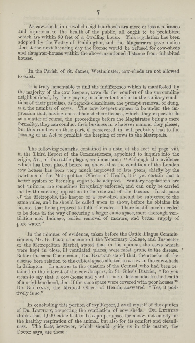 7 As cow-sheds in crowded neighbourhoods are more or less a nuisance and injurious to the health of the public, all ought to be prohibited which are within 50 feet of a dwelling-house. This regulation has been adopted by the Vestry of Paddington, and the Magistrates gave notice that at the next licensing day the license would be refused for cow-sheds and slaughter-houses within the above-mentioned distance from inhabited houses. In the Parish of St. James, Westminster, cow-sheds are not allowed to exist. It is truly lamentable to find the indifference which is manifested by the majority of the cow-keepers, towards the comfort of the surrounding neighbourhood, by their paying insufficient attention to the sanitary condi tions of their premises, as regards cleanliness, the prompt removal of dung, and the number of cows. The cow-keepers appear to be under the im pression that, having once obtained their license, which they expect to do as a matter of course, the proceedings before the Magistrates being a mere formality, they can conduct their business in whatever manner they please; but this conduct on their part, if persevered in, will probably lead to the passing of an Act to prohibit the keeping of cows in the Metropolis. The following remarks, contained in a note, at the foot of page viii, in the Third Beport of the Commissioners, appointed to inquire into the origin, &c., of the cattle plague, are important: ''Although the evidence which has been placed before us, shows that the condition of the London cow-houses has been very much improved of late years, chiefly by the exertions of the Metropolitan Officers of Health, it is yet certain that a better system of licensing ought to be adopted. Sanitary regulations are not uniform, are sometimes irregularly enforced, and can only be carried out by threatening opposition to the renewal of the license. In all parts of the Metropolis, the keeper of a cow-shed should be subjected to the same rules, and he should be called upon to show, before he obtains his license, that he is prepared to fulfil the rules. There is still much needed to be done in the way of securing a larger cubic space, more thorough ven tilation and drainage, earlier removal of manure, and better supply of pure water. In the minutes of evidence, taken before the Cattle Plague Commis sioners, Mr. G. Tegg, a member of the Veterinary College, and Inspector of the Metropolitan Market, stated that, in his opinion, the cows which were kept in close, ill-ventilated places, were most prone to the disease. Before the same Commission, Dr. Ballard stated that, the attacks of the disease bore relation to the cubical space allotted to a cow in the cow-sheds in Islington. In answer to the question of the Counsel, who had been re tained in the interest of the cow-keepers, in St. Giles's District, Do you mean to say that a cow-house and yard is more detrimental to the health of a neighbourhood, than if the same space were covered with poor houses ? Dit. Buchanan, the Medical Officer of Health, answered Yes, it posi tively is so. In concluding this portion of my Report, I avail myself of the opinion of Dr. Letheby, respecting the ventilation of cow-sheds. Dr. Letiieby thinks that 1,000 cubic feet to be a proper space for a cow, not merely for the healthy respiration of the animal, but also for its comfort and cleanli ness. The facts, however, which should guide us in this matter, the Doctor says, are these;