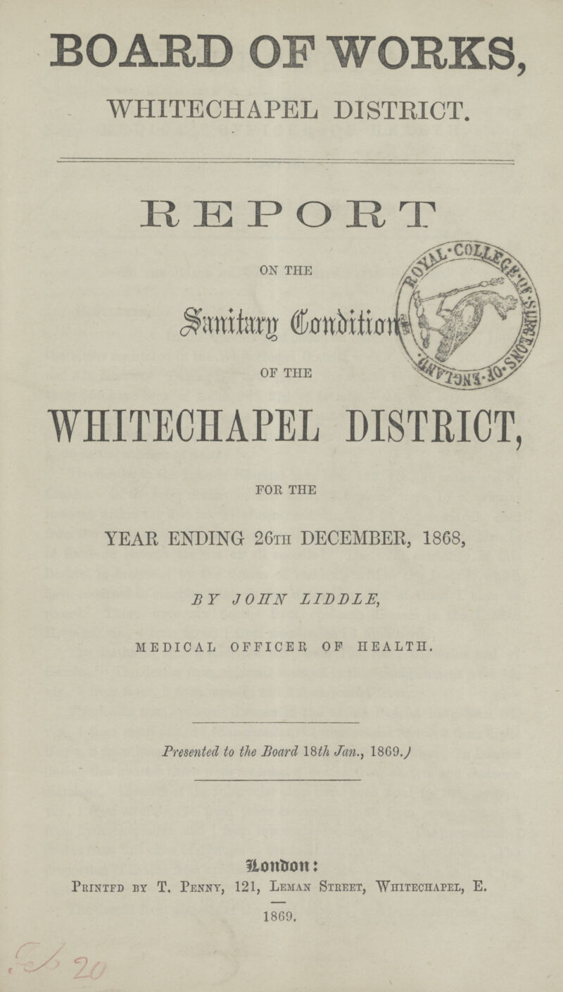 BOARD OF WORKS, WHITECHAPEL DISTRICT. REPORT ON THE Sanitary condition OF THE WHITECHAPEL DISTRICT, FOR THE YEAR ENDING 26TH DECEMBER, 1868, BY JOHN LIDDLE, MEDICAL OFFICER OF HEALTH. Presented to the Board 18th Jan., 18G9. London: Printed by T. Penny, 121, Leman Steeet, Whiteciiapel, E. 1869.