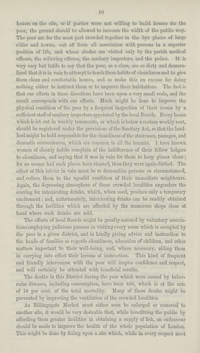 10 houses on the site, or if parties were not willing to build houses for the poor, the ground should be allowed to increase the width of the public way. The poor are for the most part crowded together in the bye places of large cities and towns, cut off from all association with persons in a superior position of life, and whose abodes are visited only by the parish medical officers, the relieving officers, the sanitary inspectors, and the police. It is very easy but futile to say that the poor, as a class, are so dirty and demora lized that it is in vain to attempt to teach them habits of cleanliness and to give them clean and comfortable homes, and so make this an excuse for doing nothing either to instruct them or to improve their habitations. The fact is that our efforts in these directions have been upon a very small scale, and the result corresponds with our efforts. Much might be done to improve the physical condition of the poor by a frequent inspection of their rooms by a sufficient staff of sanitary inspectors appointed by the local Boards. Every house which is let out in weekly tenements, or which is below a certain weekly rent, should be registered under the provisions of the Sanitary Act, so that the land lord might be held responsible for the cleanliness of the staircases, passages, and domestic conveniences, which are common to all the tenants. I have known women of cleanly habits complain of the indifference of their fellow lodgers to cleanliness, and saying that it was in vain for them to keep places clean ; for no sooner had such places been cleaned, than they were again dirtied. The effect of this labour in vain must be to demoralize persons so circumstanced, and reduce them to the squalid condition of their immediate neighbours. Again, the depressing atmosphere of these crowdcd localities engenders the craving for intoxicating drinks, which, when used, produce only a temporary excitement; and, unfortunately, intoxicating drinks can be readily obtained through the facilities which are afforded by the numerous shops close at hand where such drinks are sold. The efforts of local Boards might be greatly assisted by voluntary associa tions employing judicious persons in visiting every room which is occupied by the poor in a given district, and in kindly giving advice and instruction to the heads of families as regards cleanliness, education of children, and other matters important to their well-being, and, where necessary, aiding them in carrying into effect their lessons of instruction. This kind of frequent and friendly intercourse with the poor will inspire confidence and respect, and will certainly be attended with beneficial results. The deaths in this District during the year which were caused by tuber cular diseases, including consumption, have been 458, which is at the rate of 18 per cent, of the total mortality. Many of these deaths might be prevented by improving the ventilation of the crowded localities. As Billingsgate Market must either soon be enlarged or removed to another site, it would be very desirable that, while benefitting the public by affording them greater facilities in obtaining a supply of fish, an endeavour should be made to improve the health of the whole population of London. This might be done by fixing upon a site which, while in every respect most