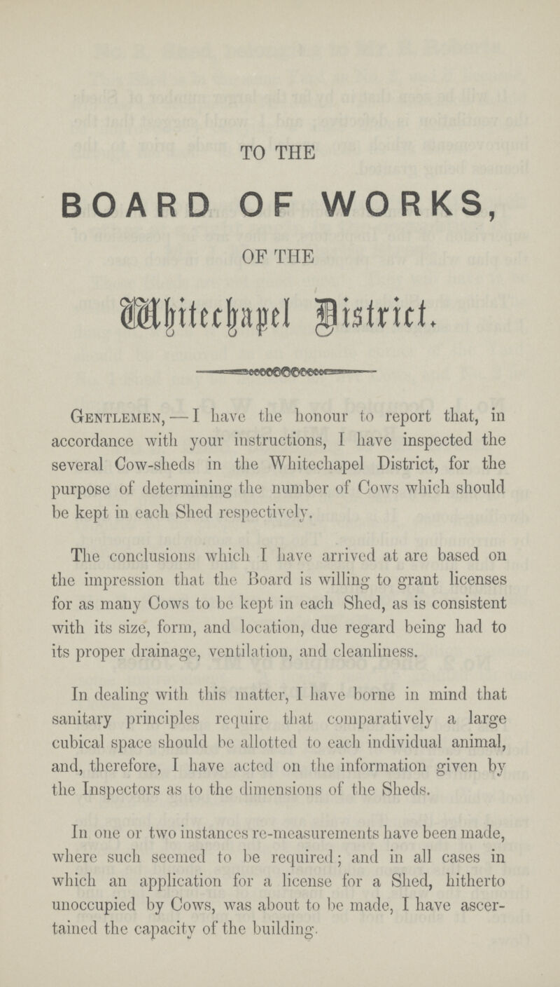 TO THE BOARD OF WORKS, OF THE Whitechapel District. Gentlemen, — I have the honour to report that, in accordance with your instructions, I have inspected the several Cow-sheds in the Whitechapel District, for the purpose of determining the number of Cows which should be kept in each Shed respectively. The conclusions which I have arrived at are based on the impression that the Board is willing to grant licenses for as many Cows to be kept in each Shed, as is consistent with its size, form, and location, due regard being had to its proper drainage, ventilation, and cleanliness. In dealing with this matter, I have borne in mind that sanitary principles require that comparatively a large cubical space should be allotted to each individual animal, and, therefore, I have acted on the information given by the Inspectors as to the dimensions of the Sheds. In one or two instances re-measurements have been made, where such seemed to be required; and in all cases in which an application for a license for a Shed, hitherto unoccupied by Cows, was about to be made, I have ascer tained the capacity of the building.