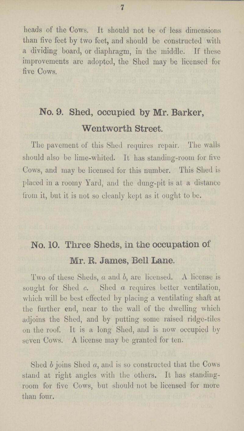 7 heads of the Cows. It should not be of less dimensions than five feet by two feet, and should be constructed with a dividing board, or diaphragm, in the middle. If these improvements are adopted, the Shed may be licensed for five Cows. No. 9. Shed, occupied by Mr. Barker, Wentworth Street. The pavement of this Shed requires repair. The walls should also be lime-whited. It has standing-room for five Cows, and may be licensed for this number. This Shed is placed in a roomy Yard, and the dung-pit is at a distance from it, but it is not so cleanly kept as it ought to be. No. 10. Three Sheds, in the occupation of Mr. R. James, Bell Lane. Two of these Sheds, a and b, are licensed. A license is sought for Shed c. Shed a requires better ventilation, which will be best effected by placing a ventilating shaft at the further end, near to the wall of the dwelling which adjoins the Shed, and by putting some raised ridge-tiles on the roof. It is a long Shed, and is now occupied by seven Cows. A license may be granted for ten. Shed b joins Shed a, and is so constructed that the Cows stand at right angles with the others. It has standing room for five Cows, but should not be licensed for more than four.