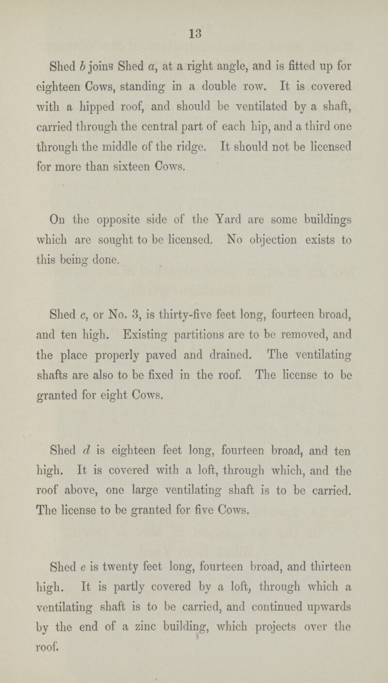 13 Shed b joins Shed a, at a right angle, and is fitted up for eighteen Cows, standing in a double row. It is covered with a hipped roof, and should be ventilated by a shaft, carried through the central part of each hip, and a third one through the middle of the ridge. It should not be licensed for more than sixteen Cows. On the opposite side of the Yard are some buildings which are sought to be licensed. No objection exists to this being done. Shed c, or No. 3, is thirty-five feet long, fourteen broad, and ten high. Existing partitions are to be removed, and the place properly paved and drained. The ventilating shafts are also to be fixed in the roof. The license to be granted for eight Cows. Shed d is eighteen feet long, fourteen broad, and ten high. It is covered with a loft, through which, and the roof above, one large ventilating shaft is to be carried. The license to be granted for five Cows. Shed e is twenty feet long, fourteen broad, and thirteen high. It is partly covered by a loft, through which a ventilating shaft is to be carried, and continued upwards by the end of a zinc building, which projects over the roof.