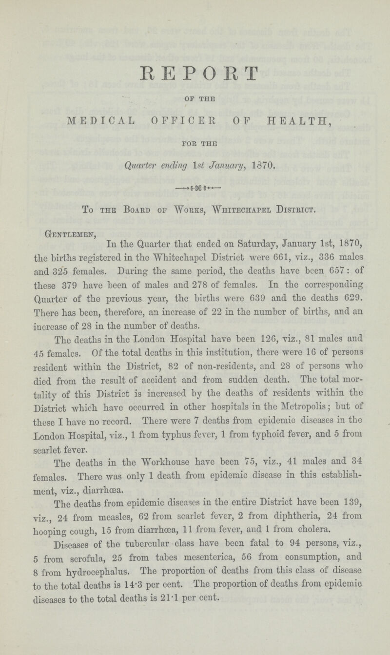 REPORT OF THE MEDICAL OFFICER OF HEALTH, FOR THE Quarter ending lst January, 1370. To the Board of Works, Whitechapel District. Gentlemen, In the Quarter that ended on Saturday, January 1st, 1870, the births registered in the Whitechapel District were 661, viz., 336 males and 325 females. During the same period, the deaths have been 657: of these 379 have been of males and 278 of females. In the corresponding Quarter of the previous year, the births were 639 and the deaths 629. There has been, therefore, an increase of 22 in the number of births, and an increase of 28 in the number of deaths. The deaths in the London Hospital have been 126, viz., 81 males and 45 females. Of the total deaths in this institution, there were 16 of persona resident within the District, 82 of non-residents, and 28 of persons who died from the result of accident and from sudden death. The total mor tality of this District is increased by the deaths of residents within the District which have occurred in other hospitals in the Metropolis; but of these I have no record. There were 7 deaths from epidcmic diseases in the London Hospital, viz., 1 from, typhus fever, 1 from typhoid fever, and 5 from scarlet fever. The deaths in the Workhouse have been 75, viz., 41 males and 34 females. There was only 1 death from, epidemic disease in this establish ment, viz., diarrhœa. The deaths from epidemic diseases in the entire District have been 139, viz., 24 from measles, 62 from scarlet fever, 2 from diphtheria, 24 from hooping cough, 5 from diarrhoea, 11 from fever, and 1 from cholera. Diseases of the tubercular class have been fatal to 94 persons, viz., 5 from scrofula, 25 from tabes mesenterica, 56 from consumption, and 8 from hydrocephalus. The proportion of deaths from this class of disease to the total deaths is 14.3 per cent. The proportion of deaths from epidemic diseases to the total deaths is 21.1 per cent.