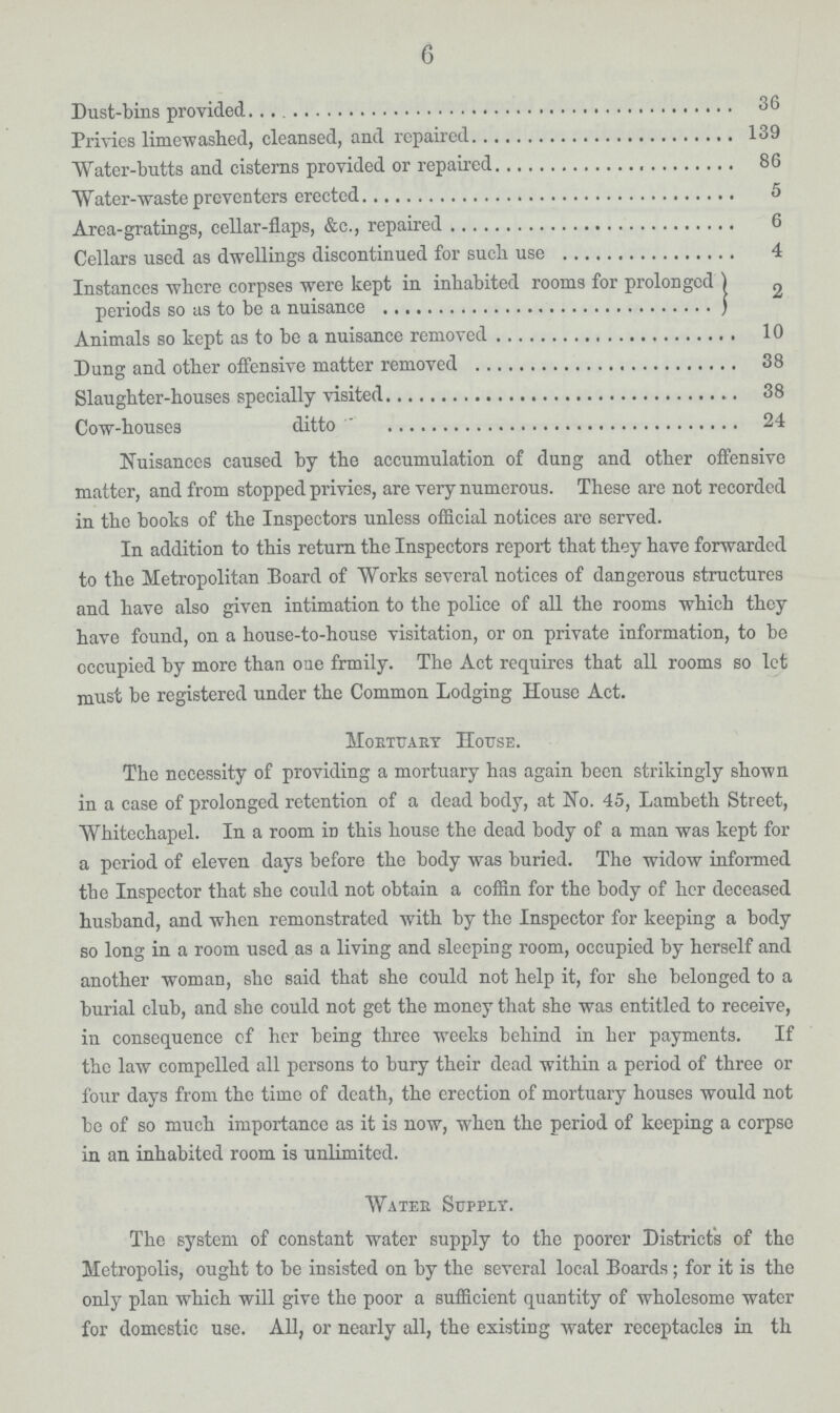 6 Dust-bins provided 36 Privies limewashed, cleansed, and repaired 139 Water-butts and cisterns provided or repaired 86 Water-waste preventers erected 5 Area-gratings, cellar-flaps, &c., repaired 6 Cellars used as dwellings discontinued for such use 4 Instances where corpses were kept in inhabited rooms for prolonged periods so as to be a nuisance 2 Animals so kept as to be a nuisance removed 10 Dung and other offensive matter removed 38 Slaughter-houses specially visited 38 Cow-houses ditto 24 Nuisances caused by the accumulation of dung and other offensive matter, and from stopped privies, are very numerous. These are not recorded in the books of the Inspectors unless official notices are served. In addition to this return the Inspectors report that they have forwarded to the Metropolitan Board of Works several notices of dangerous structures and have also given intimation to the police of all the rooms which they have found, on a house-to-house visitation, or on private information, to be occupied by more than one family. The Act requires that all rooms so let must be registered under the Common Lodging House Act. Mortuary House. The necessity of providing a mortuary has again been strikingly shown in a case of prolonged retention of a dead body, at No. 45, Lambeth Street, Whitcchapel. In a room in this house the dead body of a man was kept for a period of eleven days before the body was buried. The widow informed tbe Inspector that she could not obtain a coffin for the body of her deceased husband, and when remonstrated with by the Inspector for keeping a body so long in a room used as a living and sleeping room, occupied by herself and another woman, she said that she could not help it, for she belonged to a burial club, and she could not get the money that she was entitled to receive, in consequence of her being three weeks behind in her payments. If the law compelled all persons to bury their dead within a period of three or four days from the time of death, the erection of mortuary houses would not be of so much importance as it is now, when the period of keeping a corpse in an inhabited room is unlimited. Water Supply. The system of constant water supply to the poorer District's of the Metropolis, ought to be insisted on by the several local Boards; for it is the only plan which will give the poor a sufficient quantity of wholesome water for domestic use. All, or nearly all, the existing water receptacles in th