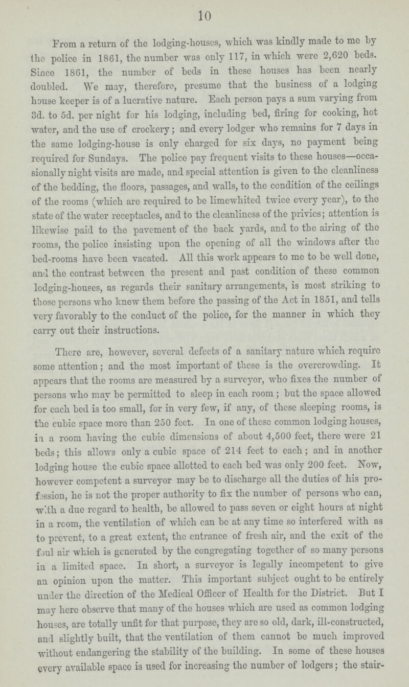 10 From a return of the lodging-houses, which was kindly made to mo by the police in 1861, the number was only 117, in which were 2,620 beds. Since 1861, the number of beds in these houses has been nearly doubled. We may, therefore, presume that the business of a lodging house keeper is of a lucrative nature. Each person pays a sum varying from 3d. to 5d. per night for his lodging, including bed, firing for cooking, hot water, and the use of crockery; and every lodger who remains for 7 days in the same lodging-house is only charged for six days, no payment being required for Sundays. The police pay frequent visits to these houses—occa sionally night visits are made, and special attention is given to the cleanliness of the bedding, the floors, passages, and walls, to the condition of the ceilings of the rooms (which arc required to be limewhited twice every year), to the state of the water receptacles, and to the cleanliness of the privies; attention is likewise paid to the pavement of the back yards, and to the airing of the rooms, the police insisting upon the opening of all the windows after tho bed-rooms have been vacated. All this work appears to me to be well done, and the contrast between the present and past condition of these common lodging-houses, as regards their sanitary arrangements, is most striking to those persons who know them before the passing of the Act in 1851, and tells very favorably to the conduct of the police, for the manner in which they carry out their instructions. There are, however, several defects of a sanitary nature which require some attention; and the most important of these is the overcrowding. It appears that the rooms are measured by a surveyor, who fixes the number of persons who may be permitted to sleep in each room; but the space allowed for each bed is too small, for in very few, if any, of these sleeping rooms, is the cubic space more than 250 feet. In one of these common lodging houses, ia a room having the cubic dimensions of about 4,500 feet, there were 21 beds; this allows only a cubic space of 214 feet to each; and in another lodging house the cubic space allotted to each bed was only 200 feet. Now, however competent a surveyor may be to discharge all the duties of his pro fession, he is not the proper authority to fix the number of persons who can, with a due regard to health, be allowed to pass seven or eight hours at night in a room, the ventilation of which can be at any time so interfered with as to prevent, to a great extent, the entrance of fresh air, and the exit of the foul air which is generated by the congregating together of so many persons in a limited space. In short, a surveyor is legally incompetent to give an opinion upon the matter. This important subject ought to be entirely under the direction of the Medical Officer of Health for the District. But I may here observe that many of the houses which are used as common lodging houses, are totally unfit for that purpose, they are so old, dark, ill-constructed, and slightly built, that the ventilation of them cannot be much improved without endangering the stability of the building. In some of these houses every available space is used for increasing the number of lodgers; the stair¬