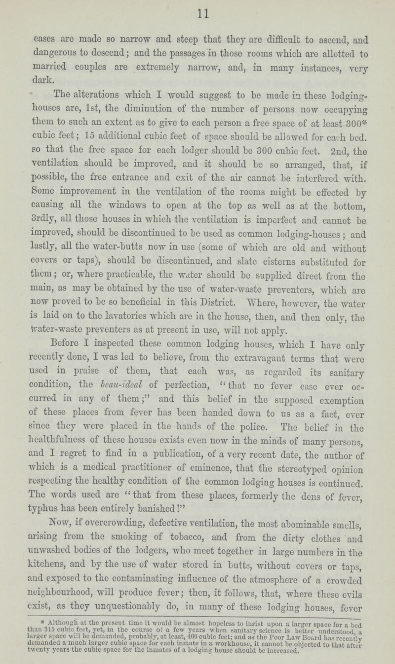 11 cases are made so narrow and steep that they are difficult to ascend, and dangerous to descend; and the passages in those rooms which are allotted to married couples are extremely narrow, and, in many instances, very dark. The alterations which I would suggest to bo made in these lodging houses are, 1st, the diminution of the number of persons now occupying them to such an extent as to give to each person a free space of at least 300* cubic feet; 15 additional cubic feet of space should be allowed for each bed. so that the free space for each lodger should be 300 cubic feet. 2nd, the ventilation should be improved, and it should be so arranged, that, if possible, the free entrance and exit of the air cannot be interfered with. Some improvement in the ventilation of the rooms might be effected by causing all the windows to open at the top as well as at the bottom, 3rdly, all those houses in which the ventilation is imperfect and cannot be improved, should be discontinued to be used as common lodging-houses; and lastly, all the water-butts now in use (some of which are old and without covers or taps), should be discontinued, and slate cisterns substituted for them; or, where practicable, the water should be supplied direct from the main, as may be obtained by the use of water-waste preventers, which are now proved to be so beneficial in this District. Where, however, the water is laid on to the lavatories which are in the house, then, and then only, the water-waste preventers as at present in use, will not apply. Before I inspected these common lodging houses, which I have only recently done, I was led to believe, from the extravagant terms that were used in praise of them, that each was, as regarded its sanitary condition, the beau-ideal of perfection, that no fever case ever oc curred in any of them; and this belief in the supposed exemption of these places from fever has been handed down to us as a fact, ever since they were placed in the hands of the police. The belief in the healthfulness of these houses exists even now in the minds of many persons, and I regret to find in a publication, of a very recent date, the author of which is a medical practitioner of eminence, that the stereotyped opinion respecting the healthy condition of the common lodging houses is continued. The words used are that from these places, formerly the dens of fever, typhus has been entirely banished ! Now, if overcrowding, defective ventilation, the most abominable smells, arising from the smoking of tobacco, and from the dirty clothes and unwashed bodies of the lodgers, who meet together in large numbers in the kitchens, and by the use of water stored in butts, without covers or taps, and exposed to the contaminating influence of the atmosphere of a crowded neighbourhood, will produce fever; then, it follows, that, where these evils exist, as they unquestionably do, in many of these lodging houses, fever * Although at the present time it would be almost hopeless to insist upon a larger space for a bed than 315 cubic feet, yet, in the course of a few years when sanitary science is better understood, a larger space will be demanded, probably, at least, 400 cubic feet; and as the Poor Law Board has recently demanded a much larger cubic space for each inmate in a workhouse, it cannot be objected to that after twenty years the cubic space for the inmates of a lodging house should be increased.