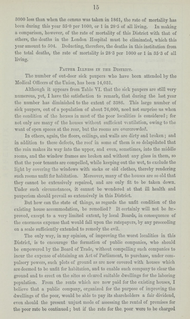 15 3000 less than when the census was taken in 1861, the rate of mortality has been during this year 35.0 per 1000, or 1 in 28.5 of all living. In making a comparison, however, of the rate of mortality of this District with that of others, the deaths in the London Hospital must be eliminated, which this year amount to 504. Deducting, therefore, the deaths in this institution from the total deaths, the rate of mortality is 28.3 per 1000 or 1 in 35.3 of all living. Pauper Illness in the District. The number of out-door sick paupers who have been attended by the Medical Officers of the Union, has been 14,031. Although it appears from Table VI. that the sick paupers are still very numerous, yet, I have the satisfaction to remark, that during the last year the number has diminished to the extent of 3386. This large number of sick paupers, out of a population of about 76,000, need not surprise us when the condition of the houses in most of the poor localities is considered; for not only are many of the houses without sufficient ventilation, owing to the want of open spaces at the rear, but the rooms are overcrowded. In others, again, the floors, ceilings, and walls are dirty and broken; and in addition to these defects, the roof in some of them is so delapidated that the rain makes its way into the upper, and even, sometimes, into the middle rooms, and the window frames are broken and without any glass in them, so that the poor tenants are compelled, while keeping out the wet, to exclude the light by covering the windows with sacks or old clothes, thereby rendering such rooms unfit for habitation. Moreover, many of the houses are so old that they cannot be extensively repaired, and are only fit to be taken down. Under such circumstances, it cannot be wondered at that ill health and pauperism should prevail so extensively in this District. But how can the state of things, as regards the unfit condition of the existing house accommodation, be remedied? It certainly will not be im proved, except to a very limited extent, by local Boards, in consequence of the enormous expense that would fall upon the ratepayers, by any proceeding on a scale sufficiently extended to remedy the evil. The only way, in my opinion, of improving the worst localities in this District, is to encourage the formation of public companies, who should be empowered by the Board of Trade, without compelling such companies to incur the expense of obtaining an Act of Parliament, to purchase, under com pulsory powers, such plots of ground as are now covered with houses which are deemed to be unfit for habitation, and to enable such company to clear the ground and to erect on the sites so cleared suitable dwellings for the laboring population. From the rents which are now paid for the existing houses, I believe that a public company, organized for the purpose of improving the dwellings of the poor, would be able to pay its shareholders a fair dividend, even should the present unjust mode of assessing the rental of premises for the poor rate be continued; but if the rate for the poor were to be charged