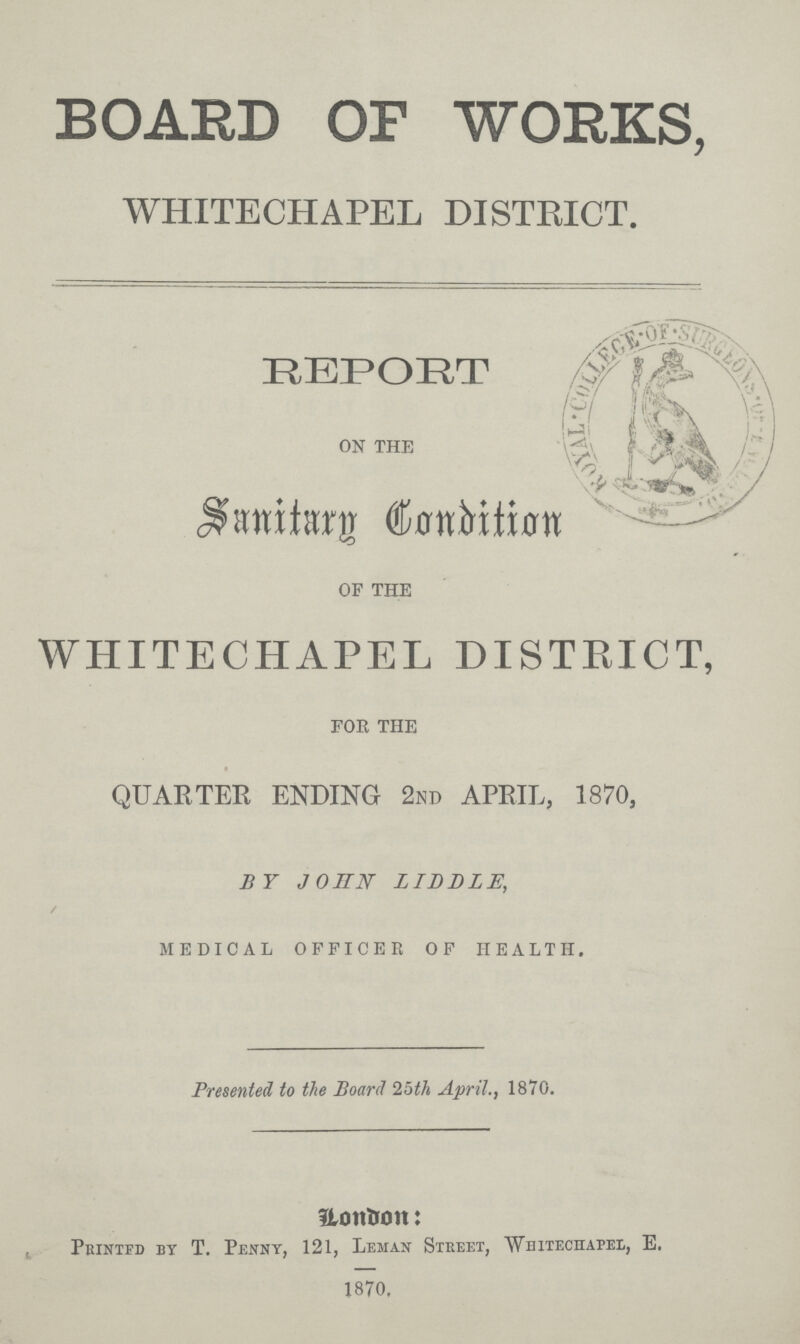 BOARD OP WORKS, WHITECHAPEL DISTRICT. REPORT on the Sanitary Condition of the WHITECHAPEL DISTRICT, for the QUARTER ENDING 2nd APRIL, 1870, BY JOHN LIDDIE, MEDICAL OFFICER OF HEALTH. Presented to the Board 25th April., 1870. London: Printed by T. Penny, 121, Leman Street, Whitechapel, E. 1870.