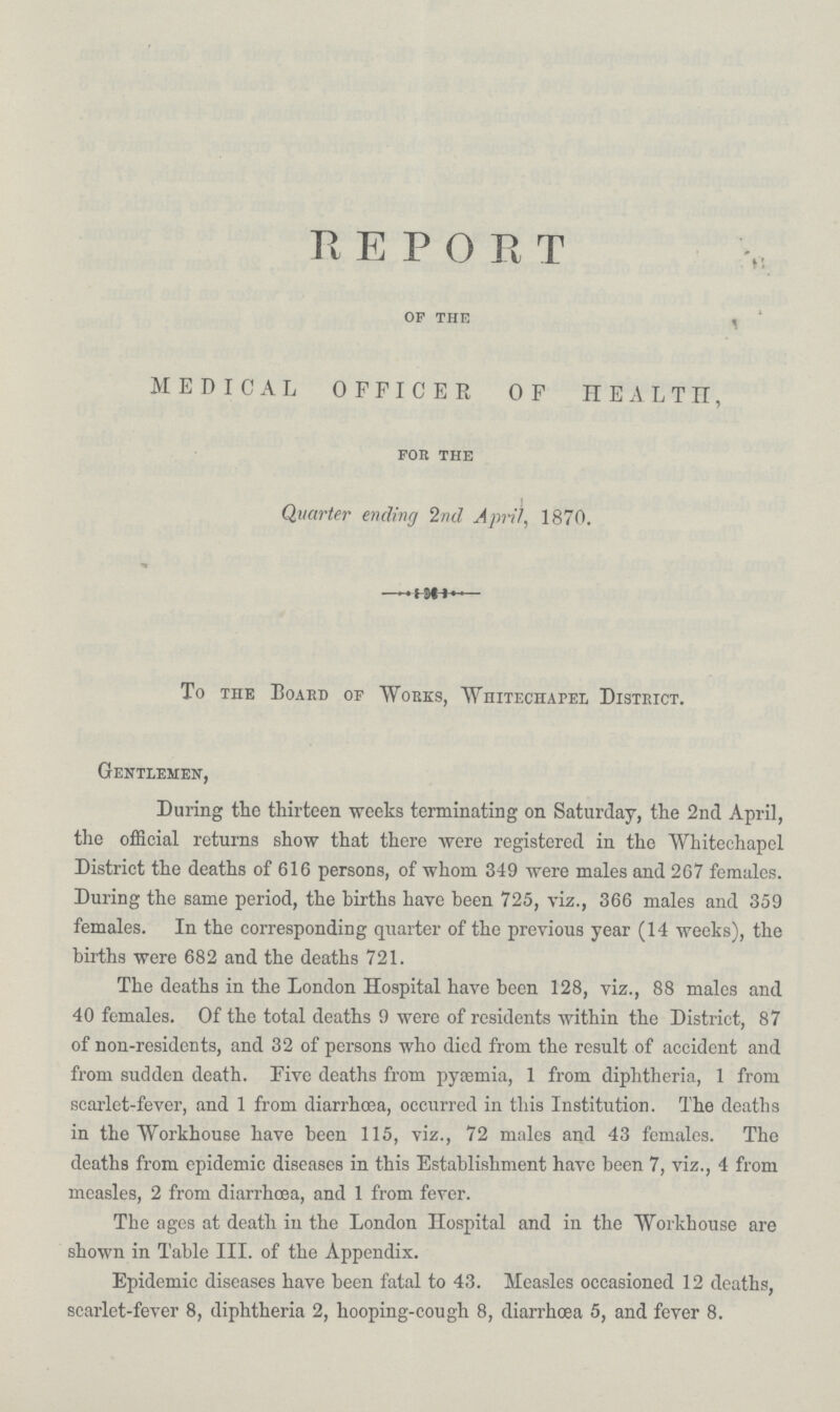 REPORT of the MEDICAL OFFICER OF HEALTH, for the Quarter ending 2nd April, 1870. To the Board of Works, Whitechapel District. Gentlemen, During the thirteen weeks terminating on Saturday, the 2nd April, the official returns show that there were registered in the Whitechapel District the deaths of 616 persons, of whom 349 were males and 267 females. During the same period, the births have been 725, viz., 366 males and 359 females. In the corresponding quarter of the previous year (14 weeks), the births were 682 and the deaths 721. The deaths in the London Hospital have been 128, viz., 88 males and 40 females. Of the total deaths 9 were of residents within the District, 87 of non-residents, and 32 of persons who died from the result of accident and from sudden death. Five deaths from pyaemia, 1 from diphtheria, 1 from scarlet-fever, and 1 from diarrhoea, occurred in this Institution. The deaths in the Workhouse have been 115, viz., 72 males and 43 females. The deaths from epidemic diseases in this Establishment have been 7, viz., 4 from measles, 2 from diarrhoea, and 1 from fever. The ages at death in the London Hospital and in the Workhouse are shown in Table III. of the Appendix. Epidemic diseases have been fatal to 43. Measles occasioned 12 deaths, scarlet-fever 8, diphtheria 2, hooping-cough 8, diarrhoea 5, and fever 8.