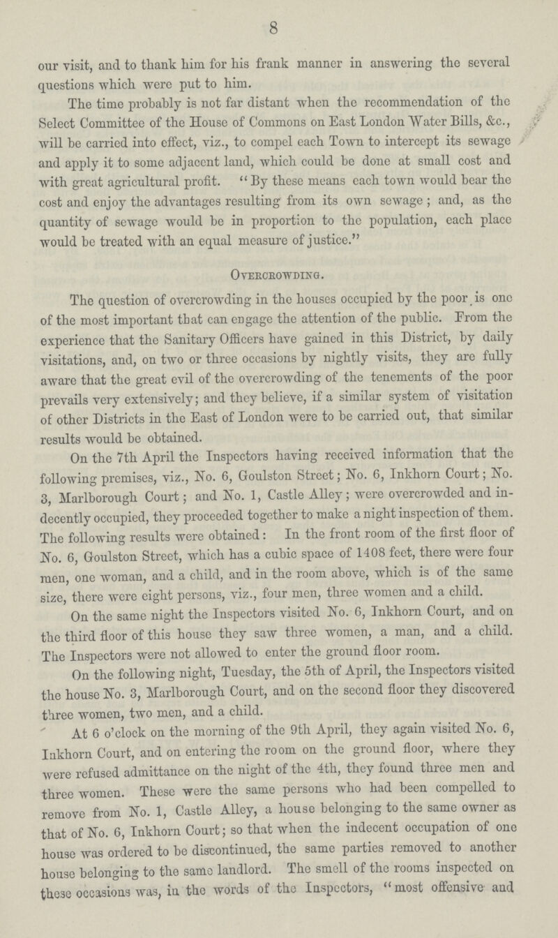 8 our visit, and to thank him for his frank manner in answering the several questions which were put to him. The time probably is not far distant when the recommendation of the Select Committee of the House of Commons on East London Water Bills, &c., will he carried into effect, viz., to compel each Town to intercept its sewage and apply it to some adjacent land, which could be done at small cost and with great agricultural profit. By these means each town would bear the cost and enjoy the advantages resulting from its own sewage; and, as the quantity of sewage would be in proportion to the population, each place would be treated with an equal measure of justice. Overcrowding. The question of overcrowding in the houses occupied by the poor is one of the most important that can engage the attention of the public. From the experience that the Sanitary Officers have gained in this District, by daily visitations, and, on two or three occasions by nightly visits, they are fully aware that the great evil of the overcrowding of the tenements of the poor prevails very extensively; and they believe, if a similar system of visitation of other Districts in the East of London were to be carried out, that similar results would be obtained. On the 7th April the Inspectors having received information that the following premises, viz., No. 6, Goulston Street; No. 6, Inkhorn Court; No. 3, Marlborough Court; and No. 1, Castle Alley; were overcrowded and in decently occupied, they proceeded together to make a night inspection of them. The following results were obtained: In the front room of the first floor of No. 6, Goulston Street, which has a cubic space of 1408 feet, there were four men, one woman, and a child, and in the room above, which is of the same size, there were eight persons, viz., four men, three women and a child. On the same night the Inspectors visited No. 6, Inkhorn Court, and on the third floor of this house they saw three women, a man, and a child. The Inspectors were not allowed to enter the ground floor room. On the following night, Tuesday, the 5th of April, the Inspectors visited the house No. 3, Marlborough Court, and on the second floor they discovered three women, two men, and a child. At 6 o'clock on the morning of the 9th April, they again visited No. 6, Inkhorn Court, and on entering the room on the ground floor, where they were refused admittance on the night of the 4th, they found three men and three women. These were the same persons who had been compelled to remove from No. 1, Castle Alley, a house belonging to the same owner as that of No. 6, Inkhorn Court; so that when the indecent occupation of one house was ordered to be discontinued, the same parties removed to another house belonging to the same landlord. The smell of the rooms inspected on these occasions was, in the words of the Inspectors, most offensive and