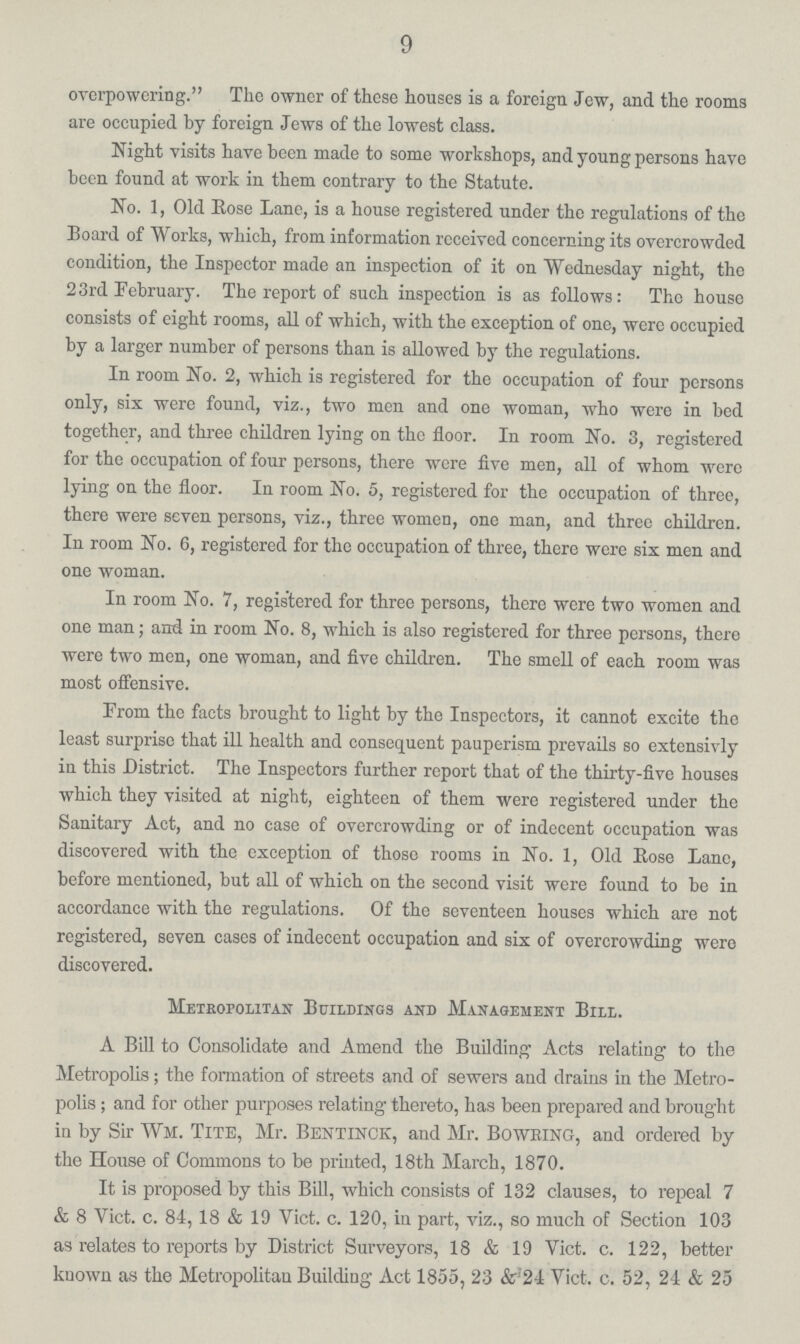 9 overpowering. The owner of these houses is a foreign Jew, and the rooms are occupied by foreign Jews of the lowest class. Night visits have been made to some workshops, and young persons have been found at work in them contrary to the Statute. No. 1, Old Eose Lane, is a house registered under the regulations of the Board of Works, which, from information received concerning its overcrowded condition, the Inspector made an inspection of it on Wednesday night, the 23rd February. The report of such inspection is as follows: The house consists of eight rooms, all of which, with the exception of one, were occupied by a larger number of persons than is allowed by the regulations. In room No. 2, which is registered for the occupation of four persons only, six were found, viz., two men and one woman, who were in bed together, and three children lying on the floor. In room No. 3, registered for the occupation of four persons, there were five men, all of whom were lying on the floor. In room No. 5, registered for the occupation of three, there were seven persons, viz., three women, one man, and three children. In room No. 6, registered for the occupation of three, there were six men and one woman. In room No. 7, registered for three persons, there were two women and one man; and in room No. 8, which is also registered for three persons, there were two men, one woman, and five children. The smell of each room was most offensive. From the facts brought to light by the Inspectors, it cannot excite the least surprise that ill health and consequent pauperism prevails so extensivly in this District. The Inspectors further report that of the thirty-five houses which they visited at night, eighteen of them were registered under the Sanitary Act, and no case of overcrowding or of indecent occupation was discovered with the exception of those rooms in No. 1, Old Rose Lane, before mentioned, but all of which on the second visit were found to bo in accordance with the regulations. Of the seventeen houses which are not registered, seven cases of indecent occupation and six of overcrowding were discovered. Metropolitan Buildings and Management Bill. A Bill to Consolidate and Amend the Building Acts relating to the Metropolis; the formation of streets and of sewers and drains in the Metro polis; and for other purposes relating thereto, has been prepared and brought in by Sir Wm. Tite, Mr. BENTINCK, and Mr. Bowring, and ordered by the House of Commons to be printed, 18th March, 1870. It is proposed by this Bill, which consists of 132 clauses, to repeal 7 & 8 Vict. c. 84, 18 & 19 Vict. c. 120, in part, viz., so much of Section 103 as relates to reports by District Surveyors, 18 & 19 Vict. c. 122, better known as the Metropolitan Building Act 1855, 23 & 21 Vict. c. 52, 24 & 25