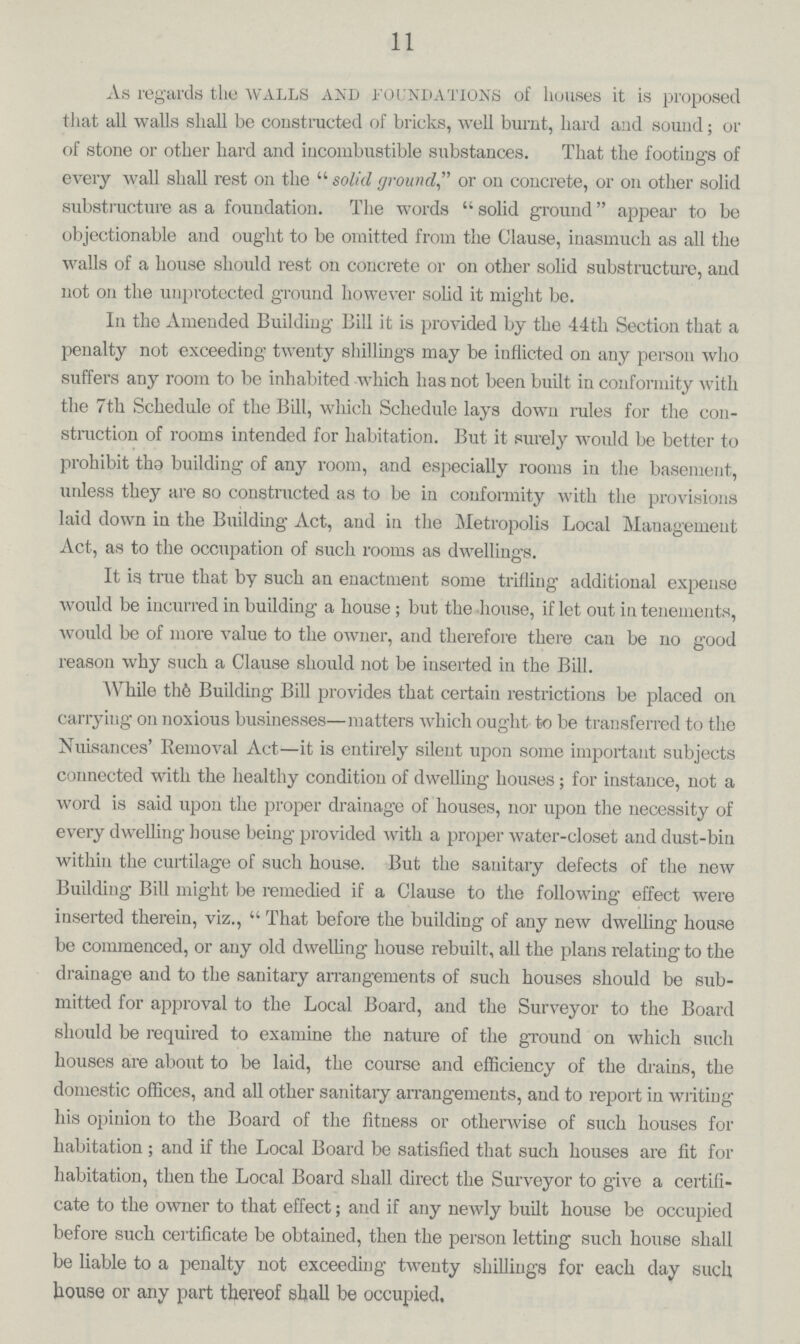 11 As regards the WALLS and foundations of houses it is proposed that all walls sliall be constructed of bricks, well burnt, hard and sound; or of stone or other hard and incombustible substances. That the footings of every wall shall rest on the solid ground or on concrete, or on other solid substructure as a foundation. The words solid ground appear to be objectionable and ought to be omitted from the Clause, inasmuch as all the walls of a house should rest on concrete or on other solid substructure, and not on the unprotected ground however solid it might be. In the Amended Building Bill it is provided by the 44th Section that a penalty not exceeding twenty shillings may be inflicted on any person who suffers any room to be inhabited which has not been built in conformity with the 7th Schedule of the Bill, which Schedule lays down rules for the con struction of rooms intended for habitation. But it surely would be better to prohibit tha building of any room, and especially rooms in the basement, unless they are so constructed as to be in conformity with the provisions laid down in the Building Act, and in the Metropolis Local Management Act, as to the occupation of such rooms as dwellings. It is true that by such an enactment some trifling additional expense would be incurred in building a house; but the house, if let out in tenements, would be of more value to the owner, and therefore there can be no good reason why such a Clause should not be inserted in the Bill. While the Building Bill provides that certain restrictions be placed on carrying on noxious businesses—matters which ought to be transferred to the Nuisances' Removal Act—it is entirely silent upon some important subjects connected with the healthy condition of dwelling houses; for instance, not a word is said upon the proper drainage of houses, nor upon the necessity of every dwelling house being provided with a proper water-closet and dust-bin within the curtilage of such house. But the sanitary defects of the new Building Bill might be remedied if a Clause to the following effect were inserted therein, viz., That before the building of any new dwelling house be commenced, or any old dwelling house rebuilt, all the plans relating to the drainage and to the sanitary arrangements of such houses should be sub mitted for approval to the Local Board, and the Surveyor to the Board should be required to examine the nature of the ground on which such houses are about to be laid, the course and efficiency of the drains, the domestic offices, and all other sanitary arrangements, and to report in writing his opinion to the Board of the fitness or otherwise of such houses for habitation; and if the Local Board be satisfied that such houses are fit for habitation, then the Local Board shall direct the Surveyor to give a certifi cate to the owner to that effect; and if any newly built house be occupied before such certificate be obtained, then the person letting such house shall be liable to a penalty not exceeding twenty shillings for each day such house or any part thereof shall be occupied.