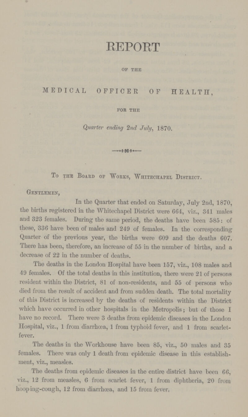 REPORT of the MEDICAL OFFICER OF HEALTH, for the Quarter ending 2nd July, 1870. To the Board of Works, Whitechapel District. Gentlemen, In the Quarter that ended on Saturday, July 2nd, 1870, the births registered in the Whitechapel District were 664, viz., 341 males and 323 females. During the same period, the deaths have been 585: of these, 336 have been of males and 249 of females. In the corresponding Quarter of the previous year, the births were 609 and the deaths 607. There has been, therefore, an increase of 55 in the number of births, and a decrease of 22 in the number of deaths. The deaths in the London Hospital have been 157, viz., 108 males and 49 females. Of the total deaths in this institution, there were 21 of persons resident within the District, 81 of non-residents, and 55 of persons who died from the result of accident and from sudden death. The total mortality of this District is increased by the deaths of residents within the District which have occurred in other hospitals in the Metropolis; but of those I have no record. There were 3 deaths from epidemic diseases in the London Hospital, viz., 1 from diarrhoea, 1 from typhoid fever, and 1 from scarlet fever. The deaths in the Workhouse have been 85, viz., 50 males and 35 females. There was only 1 death from epidemic disease in this establish ment, viz., measles. The deaths from epidemic diseases in the entire district have been 66, viz., 12 from measles, 6 from scarlet fever, 1 from diphtheria, 20 from hooping-cough, 12 from diarrhoea, and 15 from fever,