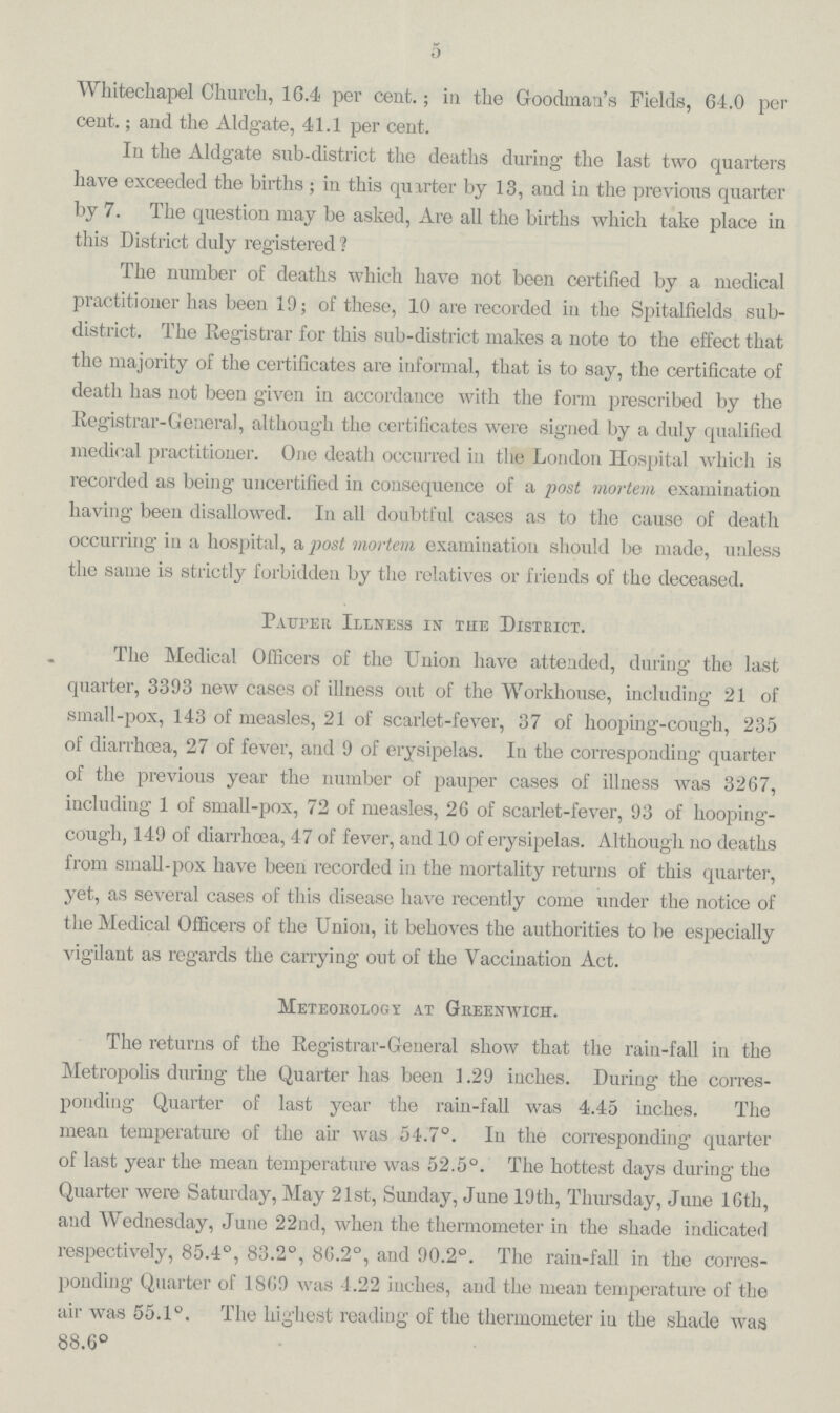 5 Whitechapel Church, 16.4 per cent.; in the Goodman's Fields, 64.0 per cent.; and the Aldgate, 41.1 per cent. In the Aldgate sub-district the deaths during the last two quarters have exceeded the births; in this quarter by 13, and in the previous quarter by 7. The question may be asked, Are all the births which take place in this District duly registered ? The number of deaths which have not been certified by a medical practitioner has been 19; of these, 10 are recorded in the Spitalfields sub district. The Registrar for this sub-district makes a note to the effect that the majority of the certificates are informal, that is to say, the certificate of death has not been given in accordance with the form prescribed by the Registrar-General, although the certificates were signed by a duly qualified medical practitioner. One death occurred in the London Hospital which is recorded as being uncertified in consequence of a post mortem examination having been disallowed. In all doubtful cases as to the cause of death occurring in a hospital, a post mortem examination should be made, unless the same is strictly forbidden by the relatives or friends of the deceased. Pauper Illness in the District. The Medical Officers of the Union have attended, during the last quarter, 3393 new cases of illness out of the Workhouse, including 21 of small-pox, 143 of measles, 21 of scarlet-fever, 37 of hooping-cough, 235 of diarrhoea, 27 of fever, and 9 of erysipelas. In the corresponding quarter of the previous year the number of pauper cases of illness was 3267, including 1 of small-pox, 72 of measles, 26 of scarlet-fever, 93 of hooping cough, 149 of diarrhoea, 47 of fever, and 10 of erysipelas. Although no deaths from small-pox have been recorded in the mortality returns of this quarter, yet, as several cases of this disease have recently come under the notice of the Medical Officers of the Union, it behoves the authorities to be especially vigilant as regards the carrying out of the Vaccination Act. Meteorology at Greenwich. The returns of the Registrar-General show that the rain-fall in the Metropolis during the Quarter has been 1.29 inches. During the corres ponding Quarter of last year the rain-fall was 4.45 inches. The mean temperature of the air was 54.7°. In the corresponding quarter of last year the mean temperature was 52.5°. The hottest days during the Quarter were Saturday, May 21st, Sunday, June 19th, Thursday, June 16th, and Wednesday, June 22nd, when the thermometer in the shade indicated respectively, 85.4°, 83.2°, 86.2°, and 90.2°. The rain-fall in the corres ponding Quarter of 1869 was 4.22 inches, and the mean temperature of the air was 55.1°. The highest reading of the thermometer in the shade was 88.6°