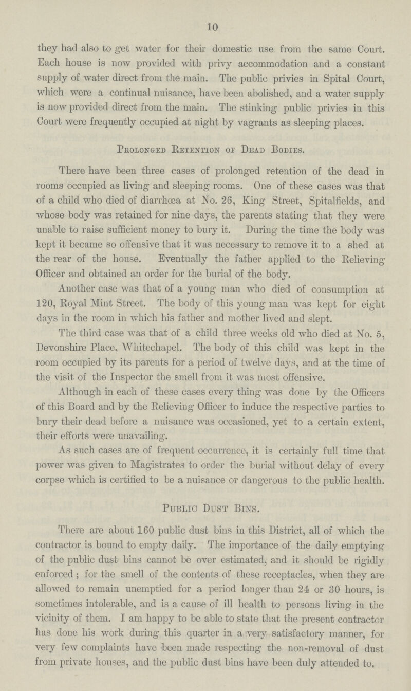 10 they had also to get water for their domestic use from the same Court. Each house is uow provided with privy accommodation and a constant supply of water direct from the main. The public privies in Spital Court, which were a continual nuisance, have been abolished, and a water supply is now provided direct from the main. The stinking public privies in this Court were frequently occupied at night by vagrants as sleeping places. Prolonged Retention of Dead Bodies. There have been three cases of prolonged retention of the dead in rooms occupied as living and sleeping rooms. One of these cases was that of a child who died of diarrhoea at No. 26, King Street, Spitalfields, and whose body was retained for nine days, the parents stating that they were unable to raise sufficient money to bury it. During the time the body was kept it became so offensive that it was necessary to remove it to a shed at the rear of the house. Eventually the father applied to the Relieving Officer and obtained an order for the burial of the body. Another case was that of a young man who died of consumption at 120, Royal Mint Street. The body of this young man was kept for eight days in the room in which his father and mother lived and slept. The third case was that of a child three weeks old who died at No. 5, Devonshire Place, Whitechapel. The body of this child was kept in the room occupied by its parents for a period of twelve days, and at the time of the visit of the Inspector the smell from it was most offensive. Although in each of these cases every thing was done by the Officers of this Board and by the Relieving Officer to induce the respective parties to bury their dead before a nuisance was occasioned, yet to a certain extent, their efforts were unavailing. As such cases are of frequent occurrence, it is certainly full time that power was given to Magistrates to order the burial without delay of every corpse which is certified to be a nuisance or dangerous to the public health. Public Dust Bins. There are about 160 public dust bins in this District, all of which the contractor is bound to empty daily. The importance of the daily emptying of the public dust bins cannot be over estimated, and it should be rigidly enforced; for the smell of the contents of these receptacles, when they are allowed to remain unemptied for a period longer than 24 or 30 hours, is sometimes intolerable, and is a cause of ill health to persons living in the vicinity of them. I am happy to be able to state that the present contractor has done his work during this quarter in a very satisfactory manner, for very few complaints have been made respecting the non-removal of dust from private houses, and the public dust bins have beeu duly attended to.