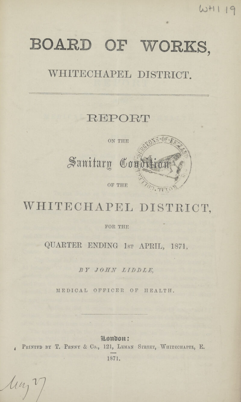 WHI 19 BOARD OF WORKS, WHITECHAPEL DISTRICT. REPORT ON THE Sanitarg condition OF THE WHITECHAPEL DISTRICT, FOR THE QUARTER ENDING 1ST APRIL, 1871, BY JOHN LILDLE, MEDICAL OFFICER OF HEALTH. London: Printed By T. Penny & Co., 121, Leman Street, Whitechapel, E. 1871.