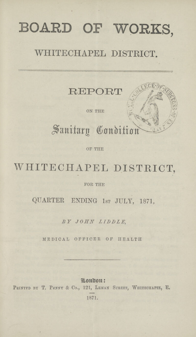 BOARD OF WORKS WHITECHAPEL DISTRICT. REPORT ON THE Sanitarg Condition OF THE WHITECHAPEL DISTRICT, FOE THE QUARTER ENDING 1ST JULY, 1871, BY JOHN LIDDLE, MEDICAL OFFICER OF HEALTH London: Printed by T. Penny & Co., 121, Leman Street, Whitechapel, E. 1871.